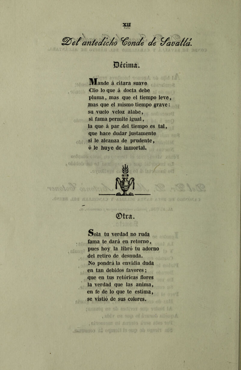 {Dirima. Mande á citara suave Clio lo que á docta debe pluma, mas que el tiempo leve, mas que el mismo tiempo grave: su vuelo veloz alabe, si fama permite igual, la que á par del tiempo es tal, que hace dudar justamente si le alcanza de prudente, ó le huye de inmortal. ®tra. Sola tu verdad no ruda fama te dará en retorno, pues hoy la libró tu adorno del retiro de desnuda. No pondrá la envidia duda en tan debidos favores; que en tus retóricas flores la verdad que las anima, en fe de lo que te estima, se vistió de sus colores.