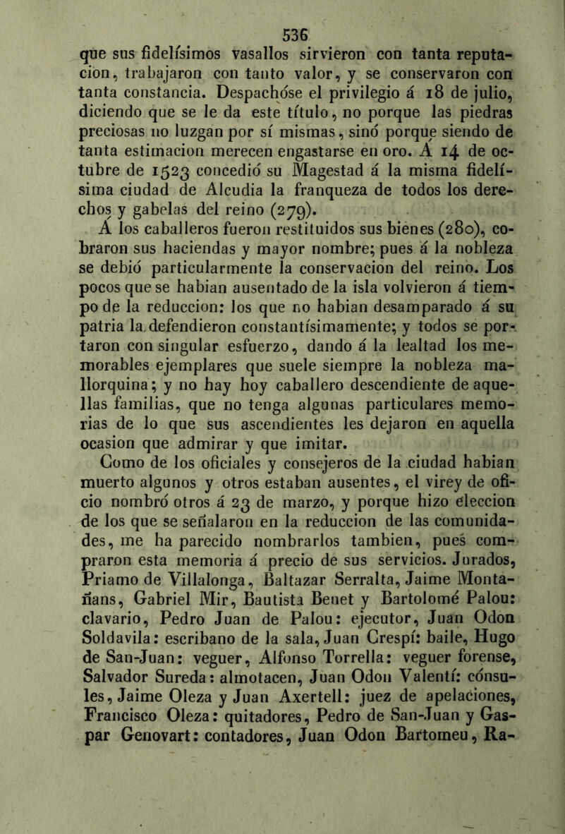 que sus fidelísimos vasallos sirvieron con tanta reputa- ción, trabajaron con tanto valor, y se conservaron con tanta constancia. Despachóse el privilegio á 18 de julio, diciendo que se le da este título, no porque las piedras preciosas no luzgan por sí mismas, sino porque siendo de tanta estimación merecen engastarse en oro. A 14 de oc- tubre de 1523 concedió su Magestad á la misma fidelí- sima ciudad de Alcudia la franqueza de todos los dere- chos y gabelas del reino (279). A los caballeros fueron restituidos sus bienes (280), co- braron sus haciendas y mayor nombre; pues a la nobleza se debió particularmente la conservación del reino. Los pocos que se habian ausentado de la isla volvieron á tiem- po de la reducción: los que no habian desamparado á su patria la,defendieron constantísimamente; y todos se por- taron con singular esfuerzo, dando á la lealtad los me- morables ejemplares que suele siempre la nobleza ma- llorquína; y no hay hoy caballero descendiente de aque- llas familias, que no tenga algunas particulares memo- rias de lo que sus ascendientes les dejaron en aquella ocasión que admirar y que imitar. Como de los oficiales y consejeros de la ciudad habian muerto algunos y otros estaban ausentes, el virey de ofi- cio nombró otros á 23 de marzo, y porque hizo elección de los que se señalaron en la reducción de las comunida- des, me ha parecido nombrarlos también, pues com- praron esta memoria á precio de sus servicios. Jurados, Priamo de Viílalonga, Baltazar Serralta, Jaime Monta- ñans, Gabriel Mir, Bautista Benet y Bartolomé Palou: clavario, Pedro Juan de Palou: ejecutor, Juan Odón Soldavila: escribano de la sala, Juan Crespí: baile, Hugo de San-Juan: veguer, Alfonso Torrella: veguer forense, Salvador Sureda: almotacén, Juan Odón Valentí: cónsu- les, Jaime Oleza y Juan Axertell: juez de apelaciones, Francisco Oleza: quitadores, Pedro de San-Juan y Gas- par Genovart: contadores, Juan Odón Bartomeu, Ra-