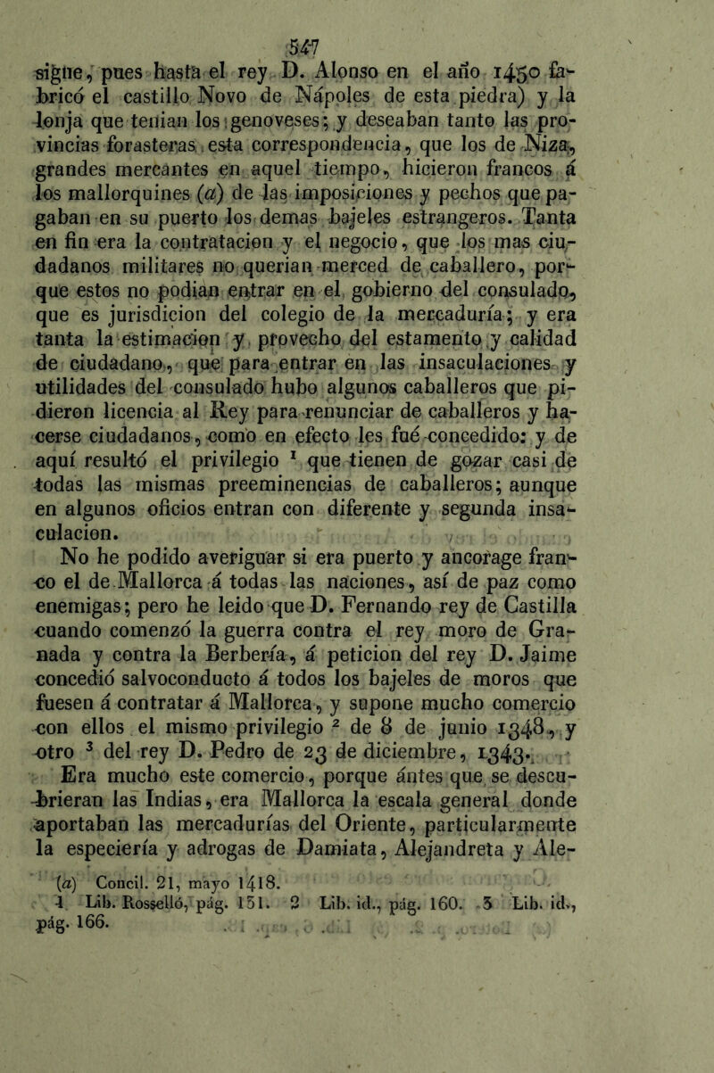 MI signe, pues hasta el rey D. Alonso en el año 1450 fa- bricó el castillo Novo de Ñapóles de esta piedra) y la lonja que -tenían los * geno ves es; y deseaban tanto las pro- vincias forasteras.esta correspondencia, que los de Niza:, grandes mercantes en aquel tiempo, hicieron francos á los mallorquines (a) de las imposiciones y pechos que pa- gaban en su puerto los demas bajeles estrangeros. Tanta en fin era la contratación y el negocio, que los mas ciu- dadanos militares no querían merced de caballero, por- que estos no podían entrar en el gobierno del consulado, que es jurisdicion del colegio de la mercaduría ; y era tanta la estimación y provecho del estamento y calidad de ciudadano , que para entrar en las insaculaciones y utilidades del consulado hubo algunos caballeros que pi- dieron licencia al Rey para renunciar de caballeros y ha- cerse ciudadanos , como en efecto les fue concedido; y de aquí resultó el privilegio 1 que tienen de gozar casi de todas las mismas preeminencias de caballeros; aunque en algunos oficios entran con diferente y segunda insa- cttl ación. No he podido averiguar si era puerto y ancorage fran- co el de .Mallorca á todas las naciones , así de paz como enemigas; pero he leído que D. Fernando rey de Castilla cuando comenzó la guerra contra el rey moro de Grar nada y contra la Berbería, á petición del rey D. Jaime concedió salvoconducto á todos los bajeles de moros que fuesen á contratar á Mallorca , y supone mucho comercio con ellos el mismo privilegio 2 de 8 de junio 1348,7 -otro 3 del rey D. Pedro de 23 de diciembre, 1,343., Era mucho este comercio, porque antes que se descu- brieran las Indias, era Mallorca la escala general donde ■aportaban las mercadurías del Oriente, particularmente la especiería y adrogas de Damiata, Alejándrela y Ale- ta) Conci!. 21, maj'o l4lS. 4 Lili. ttosselló, pág. 151. 2 Líb. id., pág. 160. 5 Lib. id», pág. 166.