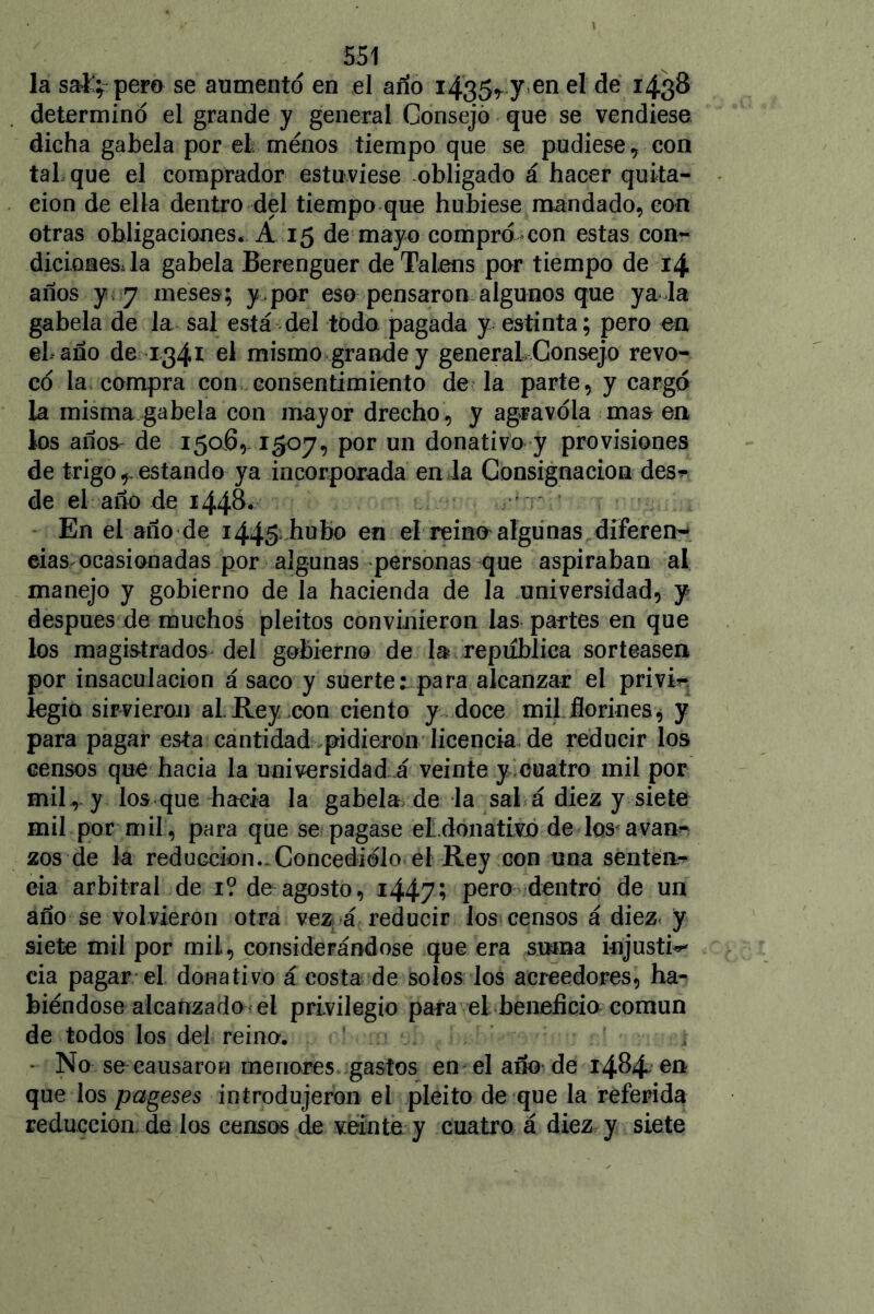 la sal'; pero se aumento en el ano i435r7 en eI I43¡® determinó el grande y general Consejó que se vendiese dicha gabela por el menos tiempo que se pudiese, con tal que el comprador estuviese obligado á hacer quita- ción de ella dentro del tiempo que hubiese mandado, con otras obligaciones. A 15 de mayo compró con estas con- diciones, la gabela Berenguer de Talens por tiempo de 14 años y 7 meses; y por eso pensaron algunos que ya la gabela de la sal está del todo pagada y estinta; pero en el-año de 1341 el mismo grande y generaL Consejo revo- có la compra con consentimiento de la parte, y cargó la misma gabela con mayor drecho, y agravóla mas en los año& de 150.6,. 1507, por un donativo y provisiones de trigo ^ estando ya incorporada en la Consignación des* de el año de 1448. En el año de 1445 hubo en el reino algunas diferen- cias ocasionadas por algunas personas que aspiraban al manejo y gobierno de la hacienda de la universidad, y después de muchos pleitos convinieron las partes en que los magistrados del gobierno de la república sorteasen por insaculación á saco y suerte: para alcanzar el privi- legia sirvieron al.Rey con ciento y doce mil florines^ y para pagar esta cantidad pidieron licencia de reducir los censos que hacia la universidad á veinte y cuatro mil por mil ,, y los que hacia la gabela de la sai á diez y siete mil por mil, para que se pagase eLdonativo de los'avan- zos de la reducción-Concedióloel Rey con una senten- cia arbitral de 1? de agosto, i447í pero dentro de un año se volvieron otra vez á reducir los censos á diez< y siete mil por mil, considerándose que era suma injusta cia pagar el donativo á costa de solos los acreedores, ha- biéndose alcanzado el privilegio para el beneficio común de todos los del reino. - No se causaron menores gastos en el año de 1484 en que los pageses introdujeron el pleito de que la referida reducción, de los censos de veinte y cuatro á diez y siete