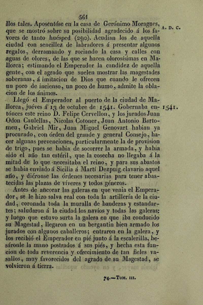 líos tales. Aposentóse en la casa de Gerónimo Moragues, A D c que se mostró sobre su posibilidad agradecido á los fa- * * vores de tanto huésped (290). Acudían los de aquella ciudad con sencillez de labradores á presentar algunos regalos, derramando y rociando la casa y calles con aguas de olores, de las que se hacen olorosísimas en Ma- llorca; estimando el Emperador la candidez de aquella gente, con el agrado que suelen mostrar las magestades soberanas, á imitación de Dios que cuando le ofrecen un poco de incienso, un poco de humo, admite la obla- ción de los ánimos. Llegó el Emperador al puerto de la ciudad de Ma- llorca, jueves á 13 de octubre de 1541. Gobernaba en- 154.1. tónces este reino D. Felipe Cervellon, y los jurados Juan Odón Caulellas, Nicolás Cotoner, Juan Antonio Barto- meu, Gabriel Mir, Juan Miguel Genovart habían ya procurado, con orden del grande y general Consejo, ha- cer algunas prevenciones, particularmente la de provisión de trigo, pues se había de socorrer la armada, y había sido el año tan estéril, que la cosecha no llegaba á la mitad de lo que necesitaba el reino, y para sus abastos se había enviado á Sicilia á Martí Dezpuig clavario aquel año, y diéronse las órdenes necesarias para tener abas- tecidas las plazas de víveres y todos géneros. Antes de ancorar las galeras en que venia el Empera- dor, se le hizo salva real con toda la artillería de la ciu- dad , coronada toda la muralla de banderas y estandar- tes; saludaron á la ciudad los navios y todas las galeras: y luego que estuvo surta la galera en que iba conducido su Magestad, llegaron en un bergantín bien armado los jurados con algunos caballeros; entraron en la galera, y los recibió el Emperador en pié junto á la escalerilla, be- sáronle la mano postrados á sus piés, y hecha esta fun- ción de toda reverencia y ofrecimiento de tan fieles va- sallos, muy favorecidos del agrado de su Magestad, se volvieron á tierra. 74.—»Tom. iii.