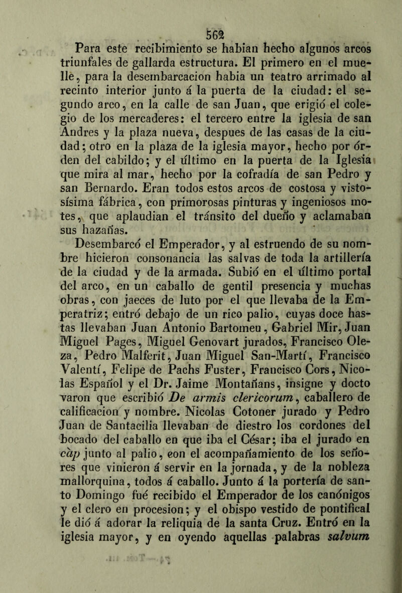 Para este recibimiento se habían hecho algunos arcos triunfales de gallarda estructura. El primero en el mue- lle, para la deseinbarcacion había un teatro arrimado al recinto interior junto á la puerta de la ciudad: el se- gundo arco, en la calle de san Juan, que erigid el cole- gio de los mercaderes: el tercero entre la iglesia de san Andrés y la plaza nueva, después de las casas de la ciu- dad; otro en la plaza de la iglesia mayor, hecho por or- den del cabildo; y el ultimo en la puerta de la Iglesia que mira al mar, hecho por la cofradía de san Pedro y san Bernardo. Eran todos estos arcos de costosa y visto- sísima fábrica, con primorosas pinturas y ingeniosos mo- tes, que aplaudían el tránsito del dueño y aclamaban sus hazañas. Desembarco el Emperador, y al estruendo de su nom- bre hicieron consonancia las salvas de toda la artillería de la ciudad y de la armada. Subió en el ultimo portal del arco, en un caballo de gentil presencia y muchas obras, con jaeces de luto por el que llevaba de la Em- peratriz; entró debajo de un rico palio, cuyas doce has- tas llevaban Juan Antonio Bartomeu, Gabriel Mir, Juan Miguel Pages, Miguel Genovart jurados, Francisco Ole- za, Pedro Malferit, Juan Miguel San-Martí, Francisco Valentí, Felipe de Pachs Fuster, Francisco Cors, Nico- lás Español y el Dr. Jaime Montañans, insigne y docto varón que escribió De armis clericorum, caballero de calificación y nombre. Nicolás Gotoner jurado y Pedro Juan de Santacilia llevaban de diestro los cordones del bocado del caballo en que iba el César; iba el jurado en cap junto al palio, con el acompañamiento de los seño- res que vinieron á servir en la jornada, y de la nobleza mallorquína, todos á caballo. Junto á la portería de san- to Domingo fue recibido el Emperador de los canónigos y el clero en procesión; y el obispo vestido de pontifical le dio á adorar la reliquia de la santa Cruz. Entró en la iglesia mayor, y en oyendo aquellas palabras salvum