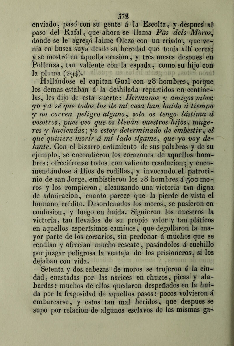 sn enviado, paso con su gente á la Escolta, y después al paso del Rafal, que ahora se llama Pás deis Moros, donde se le agregó Jaime Oleza con un criado, que ve- nia en busca suya desde su heredad que tenia allí cerca; y se mostró en aquella ocasión, y tres meses después en Pollenza, tan valiente con la espada, como su hijo con la pluma (294). Hallándose el capitán Gual con 28 hombres, porque los demas estaban á la deshilada repartidos en centine- las, les dijo de esta suerte: Hermanos y amigos mi o si yo ya sé que todos los de mi casa han huido á tiempo y no corren peligro alguno, solo os tengo lástima á vosotros, pues veo que os llevan vuestros hijos, muge- res y haciendas; yo estoy determinado de embestir, el que quisiere morir á mi lado sígame, que yo voy de- lante. Con el bizarro ardimiento de sus palabras y de su ejemplo, se encendieron los corazones de aquellos hom- bres: ofreciéronse todos con valiente resolución; y enco- mendándose á Dios de rodillas, y invocando el patroci- nio de san Jorge, embistieron los 28 hombres á 500 mo- ros y los rompieron, alcanzando una victoria tan digna de admiración, cuanto parece que la pierde de vista el humano crédito. Desordenados los moros, se pusieron en confusión, y luego en huida. Siguieron los nuestros la victoria, tan llevados de su propio valor y tan pláticos en aquellos asperísimos caminos, que degollaron la ma- yor parte de los corsarios, sin perdonar á muchos que se rendían y ofrecían mucho rescate, pasándolos á cuchillo por juzgar peligrosa la ventaja de los prisioneros, si los dejaban con vida. Setenta y dos cabezas de moros se trujeron á la ciu- dad, enastadas por las narices en chuzos, picas y ala- bardas: muchos de ellos quedaron despenados en la hui- da por la fragosidad de aquellos pasos: pocos volvieron á embarcarse, y estos tan mal heridos, que después se supo por relación de algunos esclavos de las mismas ga-