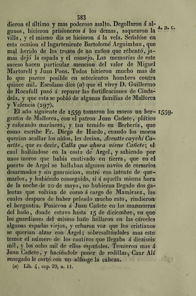 dieron el ultimo y mas poderoso asalto. Degollaron á al- A ^ c guuos, hicieron prisioneros á los demas, saquearon la villa, y el mismo dia se hicieron á la vela. Señalóse en esta ocasión el lugarteniente Bartolomé Arguimbau, que mal herido de los trozos de un canon que rébento, ja- mas dejo la espada y el consejo. Las memorias de este suceso hacen particular mención del valor de Miguel Martorell y Juan Pons. Todos hicieron mucho mas de lo que parece posible en setecientos hombres contra quince mil. Eseolano dice (a) que el virey D. Guillermo de Rocafull paso á reparar las fortificaciones de Giuda- dela, y que esta se poblé de algunas familias de Mallorca y Valencia (297). El año siguiente de 1559 tomaron los moros un ber- 1559. gantin de Mallorca, con el patrón Juan Cañete, platico y esforzado marinero, y tan temido en Berbería, que como escribe Fr. Diego de Haedo, cuando los moros querian acallar los niños, les decían, Aceutte caychi Ca- nette, que es decir, Calla que ahora viene Cañete; el cual hallándose en la costa de Argel, y sabiendo por unos moros que había cautivado en tierra, que en el puerto de Argel se hallaban algunos navios de corsarios desarmados y sin guarnición, entro con intento de que- marlos, y hubiéralo conseguido, si á aquella misma hora de la noche de 20 de mayo, no hubieran llegado dos ga- leotas que volvían de corso á cargo de Mamiraez, las cuales después de haber peleado mucho rato, rindieron el bergantín. Pusieron á Juan Cañete en las mazmorras del baño, donde estuvo hasta 15 de diciembre, en que los guardianes del mismo baño hallaron en las cárceles algunas espadas viejas, y echaron voz que los cristianos se querían alzar con Argel; sobresaltándoles mas este temor el numero de los cautivos que llegaba á dieziseis mil, y los ocho mil de ellos españoles. Temieron mas á Juan Cañete, y haciéndole poner de rodillas^, Caur Aií renegado le corto con un alfange la cabeza. {a) Lib. 4? cap. 29, n. 11.