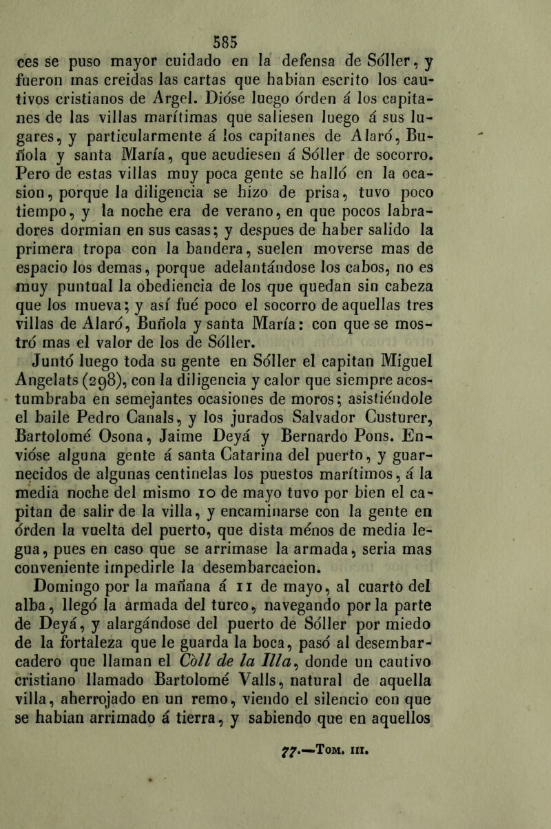 ces se puso mayor cuidado en la defensa de Soller, y fueron mas creídas las cartas que habían escrito los cau- tivos cristianos de Argel. Diose luego orden á los capita- nes de las villas marítimas que saliesen luego á sus lu- gares, y particularmente á los capitanes de Alaro, Bu- rlóla y santa María, que acudiesen á Soller de socorro. Pero de estas villas muy poca gente se hallo en la oca- sión, porque la diligencia se hizo de prisa, tuvo poco tiempo, y la noche era de verano, en que pocos labra- dores dormían en sus casas; y después de haber salido la primera tropa con la bandera, suelen moverse mas de espacio los demas, porque adelantándose los cabos, no es muy puntual la obediencia de los que quedan sin cabeza que los mueva; y así fue poco el socorro de aquellas tres villas de AJaro, Buñola y santa María: con que se mos- tró mas el valor de los de Soller. Junto luego toda su gente en Soller el capitán Miguel Angelats (298), con la diligencia y calor que siempre acos- tumbraba en semejantes ocasiones de moros ; asistiéndole el baile Pedro Canals, y los jurados Salvador Custurer, Bartolomé Osona, Jaime Deyá y Bernardo Pons. En- vióse alguna gente á santa Catarina del puerto, y guar- necidos de algunas centinelas los puestos marítimos, á la media noche del mismo 10 de mayo tuvo por bien el ca- pitán de salir de la villa , y encaminarse con la gente en orden la vuelta del puerto, que dista menos de media le- gua, pues en caso que se arrimase la armada, seria mas conveniente impedirle la desembarcacion. Domingo por la mañana á 11 de mayo, al cuarto del alba, llego la armada del turco, navegando por la parte de Deyá, y alargándose del puerto de Soller por miedo de la fortaleza que le guarda la boca, paso al desembar- cadero que llaman el Coll de la Illa, donde un cautivo cristiano llamado Bartolomé Valls, natural de aquella villa, aherrojado en un remo, viendo el silencio con que se habían arrimado á tierra, y sabiendo que en aquellos 7?.—Tom. iii.