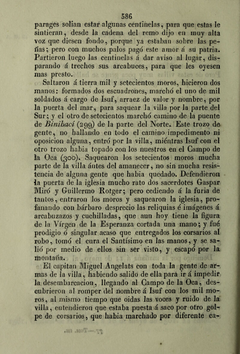 parages solían estar algunas centinelas, para que estas le sintieran, desde la cadena del remo dijo en muy alta voz que diesen fondo, porque ya estaban sobre las pe- ñas; pero con muchos palos pago este amor á su patria. Partieron luego las centinelas á dar aviso al lugar, dis- parando á trechos sus arcabuces, para que les oyesen mas presto. Saltaron á tierra mil y setecientos moros, hicieron dos manos: formados dos escuadrones, marchó el uno de mil soldados á cargo de Isuf, arraez de valor y nombre, por la puerta del mar , para saquear la villa por la parte del Sur; y el otro de setecientos marchó camino de la puente de Binihací (299) de la parte del Norte. Este trozo de gente, no hallando en todo el camino impedimento ni oposición alguna, entró por la villa, mientras Isuf con el otro trozo había topado con los nuestros en el Campo de la Oca (300). Saquearon los setecientos moros mucha parte de la villa ántes del amanecer, no sin mucha resis- tencia de alguna gente que había quedado. Defendieron la puerta de la iglesia mucho rato dos sacerdotes Gaspar Miró y Guillermo Rotger; pero cediendo á la furia de tantos, entraron los moros y saquearon la iglesia, pro- fanando con bárbaro desprecio las reliquias é imágenes á arcabuzazos y cuchilladas, que aun hoy tiene la figura de la Virgen de la Esperanza cortada una mano; y fue prodigio ó singular acaso que entregados los corsarios al robo, tomó el cura el Santísimo en las manos, y se sa- lió por medio de ellos sin ser visto, y escapó por la montaña. El capitán Miguel Angelats con toda la gente de ar- mas de la villa, habiendo salido de ella para ir á impedir la desembarcacion, llegando al Campo de la Oca, des- cubrieron al romper del nombre á Isuf con los mil mo- ros, al mismo tiempo que oidas las voces y ruido de la villa, entendieron que estaba puesta á saco por otro gol- pe de corsarios, que habia marchado por diferente ca-