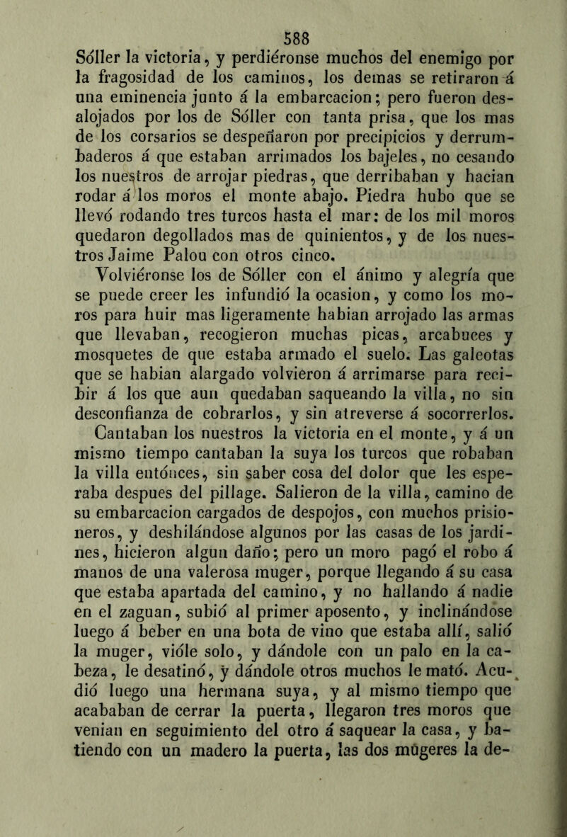 Soller la victoria, y perdiéronse muchos del enemigo por la fragosidad de los caminos, los demas se retiraron á una eminencia junto á la embarcación; pero fueron des- alojados por los de Soller con tanta prisa, que los mas de los corsarios se despenaron por precipicios y derrum- baderos á que estaban arrimados los bajeles, no cesando los nuestros de arrojar piedras, que derribaban y hacian rodar á los moros el monte abajo. Piedra hubo que se llevo rodando tres turcos hasta el mar: de los mil moros quedaron degollados mas de quinientos, y de los nues- tros Jaime Palou con otros cinco. Volviéronse los de Soller con el ánimo y alegría que se puede creer les infundio la ocasión, y como los mo- ros para huir mas ligeramente habían arrojado las armas que llevaban, recogieron muchas picas, arcabuces y mosquetes de que estaba armado el suelo. Las galeotas que se habían alargado volvieron á arrimarse para reci- bir á los que aun quedaban saqueando la villa, no sin desconfianza de cobrarlos, y sin atreverse á socorrerlos. Cantaban los nuestros la victoria en el monte, y á un mismo tiempo cantaban la suya los turcos que robaban la villa entonces, sin saber cosa del dolor que Ies espe- raba después del pillage. Salieron de la villa, camino de su embarcación cargados de despojos, con muchos prisio- neros, y deshilándose algunos por las casas de los jardi- nes, hicieron algún daño; pero un moro pago el robo á manos de una valerosa muger, porque llegando á su casa que estaba apartada del camino, y no hallando á nadie en el zaguan, subid al primer aposento, y inclinándose luego á beber en una bota de vino que estaba allí, salid la muger, viole solo, y dándole con un palo en la ca- beza, le desatino, y dándole otros muchos le mato. Acu- did luego una hermana suya, y al mismo tiempo que acababan de cerrar la puerta, llegaron tres moros que venían en seguimiento del otro á saquear la casa, y ba- tiendo con un madero la puerta, las dos múgeres la de-