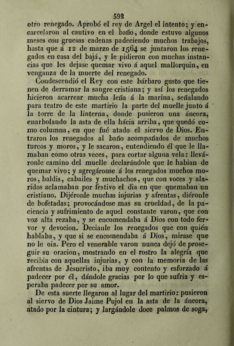 m otro renegado. Aprobó el rey de Argel el intento; y en- carcelaron al cautivo en el baño, donde estuvo algunos meses con gruesas cadenas padeciendo muchos trabajos, hasta que á 12 de marzo de 1564 se juntaron los rene- gados en casa del bajá, y le pidieron con muchas instan- cias que les dejase quemar vivo á aquel mallorquín, en venganza de la muerte del renegado. Condescendió el Rey con este bárbaro gusto que tie- nen de derramar la sangre cristiana; y asi los renegados hicieron acarrear mucha leña á la marina, señalando para teatro de este martirio la parte del muelle junto á la torre de la linterna, donde pusieron una áncora, enarbolando la asta de ella hácia arriba, que quedó co- mo columna, en que fue atado el siervo de Dios. En- traron los renegados al baño acompañados de muchos turcos y moros, y le sacaron, entendiendo él que le lla- maban como otras veces, para cortar alguna vela: llevá- ronle camino del muelle declarándole que le habían de quemar vivo; y agregáronse á los renegados muchos mo- ros, baldis, cabailes y muchachos, que con voces y ala- ridos aclamaban por festivo el dia en que quemaban un cristiano. Dijéronle muchas injurias y afrentas, diéronle de bofetadas; provocándose mas su crueldad, de la pa- ciencia y sufrimiento de aquel constante varón, que con voz alta rezaba, y se encomendaba á Dios con todo fer- vor y devoción. Decíanle los renegados qué con quién hablaba, y que si se encomendaba á Dios, mirase que no le oia. Pero el venerable varón nunca dejó de prose- guir su oración, mostrando en el rostro la alegría que recibía con aquellas injurias, y con la memoria de las afrentas de Jesucristo, iba muy contento y esforzado á padecer por él, dándole gracias por lo que sufría y es- peraba padecer por su amor. De esta suerte llegaron al lugar del martirio: pusieron al siervo de Dios Jaime Pujol en la asta de la áncora, atado por la cintura; y largándole doce palmos de soga,