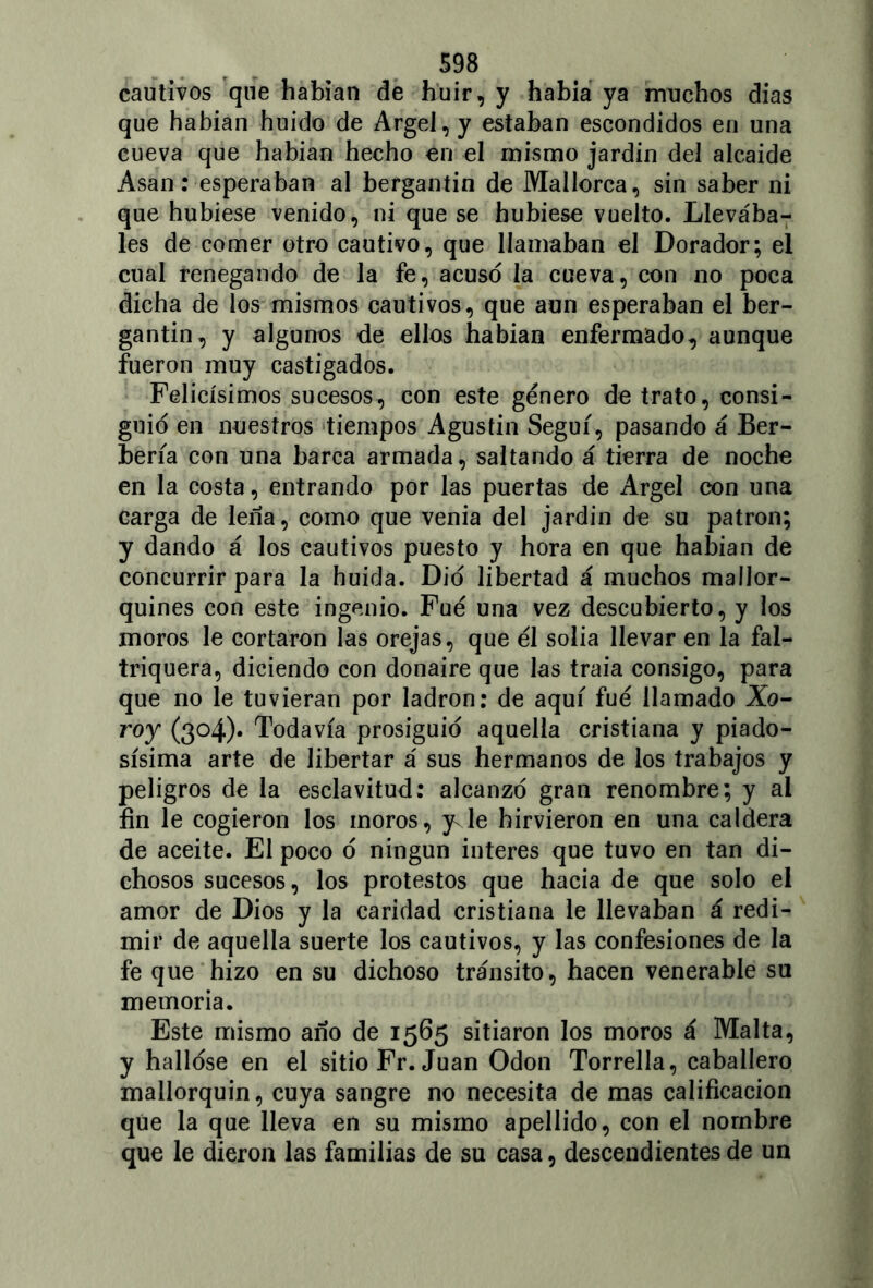 cautivos que habían de huir, y había ya muchos días que habían huido de Argel, y estaban escondidos en una cueva que habían hecho en el mismo jardín del alcaide Asan: esperaban al bergantín de Mallorca, sin saber ni que hubiese venido, ni que se hubiese vuelto. Llevába- les de comer otro cautivo, que llamaban el Dorador; el cual renegando de la fe, acuso la cueva, con no poca dicha de los mismos cautivos, que aun esperaban el ber- gantín, y algunos de ellos habían enfermado, aunque fueron muy castigados. Felicísimos sucesos, con este género de trato, consi- guió en nuestros tiempos Agustín Seguí, pasando á Ber- bería con una barca armada, saltando á tierra de noche en la costa, entrando por las puertas de Argel con una carga de leña, como que venia del jardín de su patrón; y dando á los cautivos puesto y hora en que habían de concurrir para la huida. Dio libertad á muchos mallor- quines con este ingenio. Fue una vez descubierto, y los moros le cortaron las orejas, que él solia llevar en la fal- triquera, diciendo con donaire que las traía consigo, para que no le tuvieran por ladrón: de aquí fué llamado Xo- roy (304). Todavía prosiguió aquella cristiana y piado- sísima arte de libertar á sus hermanos de los trabajos y peligros de la esclavitud: alcanzó gran renombre; y ai fin le cogieron los moros, yJe hirvieron en una caldera de aceite. El poco ó ningún interes que tuvo en tan di- chosos sucesos, los protestos que hacia de que solo el amor de Dios y la caridad cristiana le llevaban á redi- mir de aquella suerte los cautivos, y las confesiones de la fe que hizo en su dichoso tránsito, hacen venerable su memoria. Este mismo año de 1565 sitiaron los moros á Malta, y hallóse en el sitio Fr. Juan Odón Torrella, caballero mallorquín, cuya sangre no necesita de mas calificación que la que lleva en su mismo apellido, con el nombre que le dieron las familias de su casa, descendientes de un