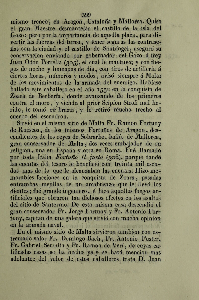 mismo tronco, en Aragón, Cataluña y Mallorca. Quiso el gran Maestre desmantelar el castillo de la isla del Gozo; pero por la importancia de aquella plaza, para di- vertir las fuerzas del turco, y tener seguras las contrase- ñas con la ciudad y el castillo de Santángel, aseguro su conservación enviando por gobernador del Gozo á frey Juan Odón Torrelía (305), el cual le mantuvo; y con fue- gos de noche y humadas de dia, con tiros de artillería á ciertas horas, números y modos, aviso siempre á Malta de los movimientos de la armada del enemigo. Habíase hallado este caballero en el año 1552 en la conquista de Zoara de Berbería, donde avanzando de los primeros contra el moro, y viendo al prior Scipion Strofi mal he- rido, le tomo en brazos, y le retiró mucho trecho al cuerpo del escuadrón. Sirvió en el mismo sitio de Malta Fr. Ramón Fortuny de Ruescos, de los mismos Fortunes de Aragón, des- cendientes de los reyes de Sobrarbe, bailío de Mallorca, gran conservador de Malta, dos veces embajador de su religión, una en España y otra en Roma. Fue llamado por toda Italia Fortuno il justo (306), porque dando las cuentas del tesoro le benefició con treinta mil escu- dos mas de lo que le alcanzaban las cuentas. Hizo me- morables facciones en la conquista de Zoara, pasadas entrambas mejillas de un arcabuzazo que le llevó los dientes; fue grande ingeniero,, é hizo aquellos fuegos ar- tificiales que obraron tan dichosos efectos en los asaltos del sitio de Santermo. De esta misma casa descendió el gran conservador Fr. Jorge Fortuny y Fr. Antonio For- tuny, capitán de una galera que sirvió con mucha opinión en la armada naval. En el mismo sitio de Malta sirvieron también con es- treñía do valor Fr. Domingo Bach, Fr. Antonio Fuster, Fr. Gabriel Serraba y Fr. Ramón de Veri, de cuyas ca- lificadas casas se ha hecho ya y se hará mención ma$ adelante: del valor de estos caballeros trata D. Juan