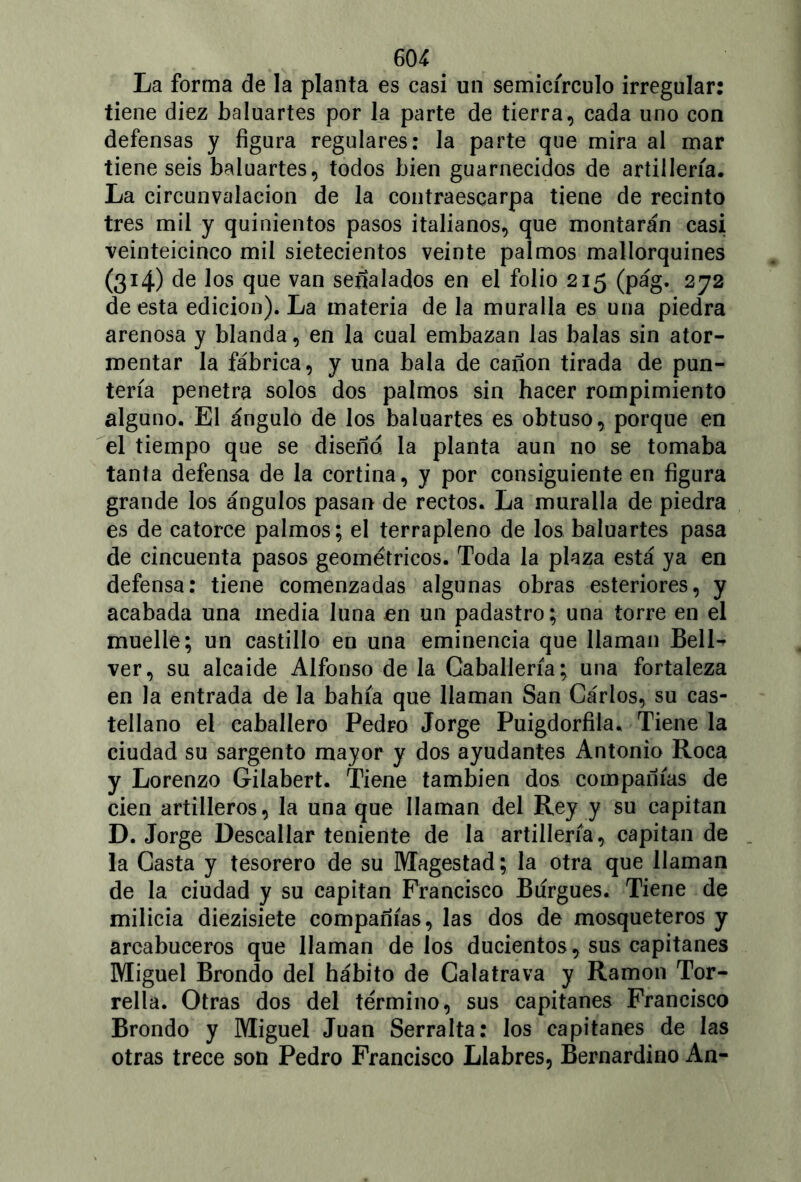La forma de la planta es casi un semicírculo irregular: tiene diez baluartes por la parte de tierra, cada uno con defensas y figura regulares: la parte que mira al mar tiene seis baluartes, todos bien guarnecidos de artillería. La circunvalación de la contraescarpa tiene de recinto tres mil y quinientos pasos italianos, que montarán casi veinteicinco mil sietecientos veinte palmos mallorquines (314) de los que van señalados en el folio 215 (pág. 272 de esta edición). La materia de la muralla es una piedra arenosa y blanda, en la cual embazan las balas sin ator- mentar la fábrica, y una bala de cañón tirada de pun- tería penetra solos dos palmos sin hacer rompimiento alguno. El ángulo de los baluartes es obtuso, porque en el tiempo que se diseño, la planta aun no se tomaba tanta defensa de la cortina, y por consiguiente en figura grande los ángulos pasan de rectos. La muralla de piedra es de catorce palmos; el terrapleno de los baluartes pasa de cincuenta pasos geométricos. Toda la plaza está ya en defensa: tiene comenzadas algunas obras esteriores, y acabada una media luna en un padastro; una torre en el muelle; un castillo en una eminencia que llaman Bell- ver, su alcaide Alfonso de la Caballería; una fortaleza en la entrada de la bahía que llaman San Carlos, su cas- tellano el caballero Pedro Jorge Puigdorfila. Tiene la ciudad su sargento mayor y dos ayudantes Antonio Roca y Lorenzo Gilabert. Tiene también dos compañías de cien artilleros, la una que llaman del Rey y su capitán D. Jorge Descallar teniente de la artillería, capitán de la Casta y tesorero de su Magestad; la otra que llaman de la ciudad y su capitán Francisco Burgués. Tiene de milicia diezisiete compañías, las dos de mosqueteros y arcabuceros que llaman délos ducientos, sus capitanes Miguel Brondo del hábito de Calatrava y Ramón Tor- rella. Otras dos del término, sus capitanes Francisco Brondo y Miguel Juan Serralta: los capitanes de las otras trece son Pedro Francisco Llabres, Bernardino An-