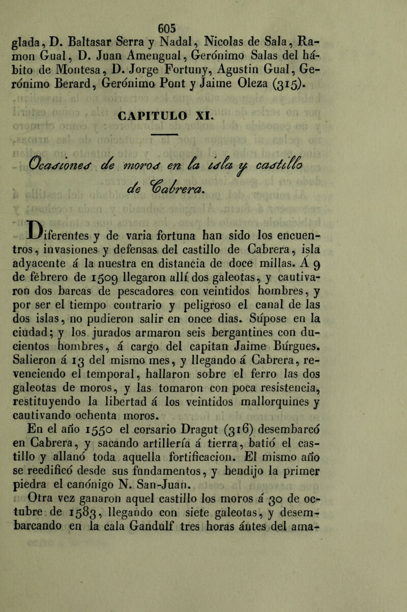 glada, D. Baltasar Serra y Nadal, Nicolás de Sala, Ra- món Gual, D. Juan Amengual, Gerónimo Salas del há- bito de Montesa, D. Jorge Fortuny, Agustín Gual, Ge- rónimo Berard, Gerónimo Pont y Jaime Oleza (315). CAPITULO XI. 'ca<f¿one<f de morod en Ca ¿JCa <Je Joalrera* ca<füuo Diferentes y de varia fortuna han sido los encuen- tros, invasiones y defensas del castillo de Cabrera, isla adyacente á la nuestra en distancia de doce millas. A 9 de febrero de 1509 llegaron allí dos galeotas, y cautiva- ron dos barcas de pescadores con veintidós hombres, y por ser el tiempo contrario y peligroso el canal de las dos islas, no pudieron salir en once dias. Súpose en la ciudad; y los jurados armaron seis bergantines con dú- denlos hombres, á cargo del capitán Jaime Burgués. Salieron á 13 del mismo mes, y llegando á Cabrera, re- venciendo el temporal, hallaron sobre el ferro las dos galeotas de moros, y las tomaron con poca resistencia, restituyendo la libertad á los veintidós mallorquines y cautivando ochenta moros. En el ano 1550 el corsario Dragut (316) desembarcó en Cabrera, y sacando artillería á tierra, batió el cas- tillo y allanó toda aquella fortificación. El mismo ano se reedificó desde sus fundamentos, y bendijo la primer piedra el canónigo N. San-Juan. Otra vez ganaron aquel castillo los moros á 30 de oc- tubre de 1583, llegando con siete galeotas, y desem- barcando en la cala Gandulf tres horas ántes del ama-