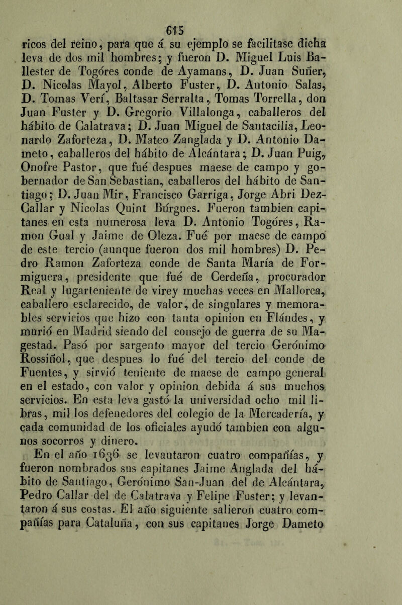 ricos del reino, para que á su ejemplo se facilitase dicha leva de dos mil hombres; y fueron D. Miguel Luis Ba- llester de Togóres conde de Ayamans, D. Juan Suñer, D. Nicolás Mayol, Alberto Fuster, D. Antonio Salas, D. Tomas Veri, Baltasar Serraba, Tomas Torrella, don Juan Fuster y D. Gregorio Villalonga, caballeros del hábito de Galatrava; D. Juan Miguel de Santacilia, Leo- nardo Zaforteza, D. Mateo Zanglada y D. Antonio Dá- melo, caballeros del hábito de Alcántara; D. Juan Puig, Onofre Pastor, que fue después maese de campo y go- bernador de San Sebastian, caballeros del hábito de San- tiago; D. Juan Mir, Francisco Garriga, Jorge Abri Dez- Callar y Nicolás Quint Burgués. Fueron también capi- tanes en esta numerosa leva D. Antonio Togdres, Ra- món Gual y Jaime de Oleza. Fue por maese de campo de este tercio (aunque fueron dos mil hombres) D. Pe- dro Ramón Zaforteza conde de Santa María de For- miguera, presidente que fue de Cerdeña, procurador Real y lugarteniente de virey muchas veces en Mallorca, caballero esclarecido, de valor, de singulares y memora- bles servicios que hizo con tanta opinión en Flándes, y murió en Madrid siendo del consejo de guerra de su Ma- gestad. Paso por sargento mayor del tercio Gerónimo Rossiñol, que después lo fue del tercio del conde de Fuentes, y sirvió teniente de maese de campo general en el estado, con valor y opinión debida á sus muchos servicios. En esta leva gastó la universidad ocho mil li- bras, mil los defenedores del colegio de la Mercadería, y cada comunidad de los oficiales ayudó también con algu- nos socorros y dinero. En el ano 1636 se levantaron cuatro compañías, y fueron nombrados sus capitanes Jaime Anglada del há- bito de Santiago, Gerónimo San-Juan del de Alcántara, Pedro Callar del de Galatrava y Felipe Fuster; y levan- taron á sus costas. El año siguiente salieron cuatro com- pañías para Cataluña, con sus capitanes Jorge Dámelo