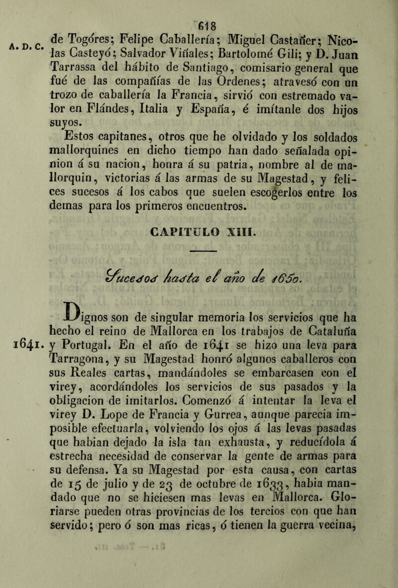 A c de Togores; Felipe Caballería; Miguel Castañer; Nico- las Casteyd; Salvador Vinales; Bartolomé Gili; y D. Juan Tarrassa del hábito de Santiago, comisario general que fue de las compañías de Jas Ordenes; atravesó con un trozo de caballería la Francia, sirvió con estremado va- lor en Flándes, Italia y España, é imítanle dos hijos suyos. Estos capitanes, otros que he olvidado y los soldados mallorquines en dicho tiempo han dado señalada opi- nión á su nación, honra á su patria, nombre al de ma- llorquín, victorias á las armas de su Magostad, y feli- ces sucesos á los cabos que suelen escogerlos entre los demas para los primeros encuentros. CAPÍTULO XIII. ííace¿o<f ía<fía eí ano cíe s6$o. Dignos son de singular memoria los servicios que ha hecho el reino de Mallorca en los trabajos de Cataluña 1641. y Portugal. En el año de 1641 se hizo una leva para Tarragona, y su Magestad honro algunos caballeros con sus Reales cartas, mandándoles se embarcasen con el virey, acordándoles los servicios de sus pasados y la obligación de imitarlos. Comenzó á intentar la leva el virey D. Lope de Francia y Gurrea, aunque parecía im- posible efectuarla, volviendo los ojos á las levas pasadas que habían dejado la isla tan exhausta, y reducídola á estrecha necesidad de conservar la gente de armas para su defensa. Ya su Magestad por esta causa, con cartas de 15 de julio y de 23 de octubre de 1633, había man- dado que no se hiciesen mas levas en Mallorca. Glo- riarse pueden otras provincias de los tercios con que han servido; pero o son mas ricas, o tienen la guerra vecina,