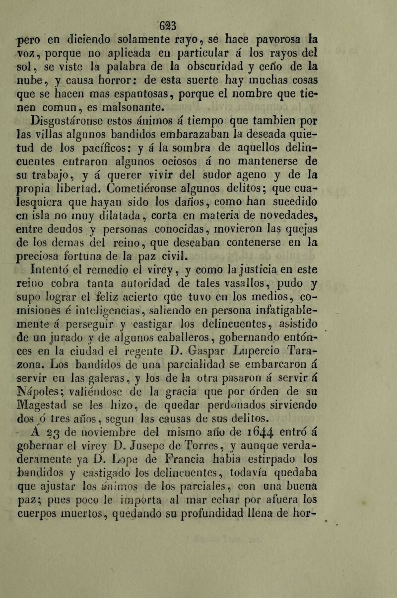 pero en diciendo solamente rayo, se hace pavorosa la voz, porque no aplicada en particular á los rayos del sol, se viste la palabra de la obscuridad y ceño de la nube, y causa horror: de esta suerte hay muchas cosas que se hacen mas espantosas, porque el nombre que tie- nen común, es malsonante. Disgustáronse estos ánimos á tiempo que también por las villas algunos bandidos embarazaban la deseada quie- tud de los pacíficos: y á la sombra de aquellos delin- cuentes entraron algunos ociosos á no mantenerse de su trabajo, y á querer vivir del sudor ageno y de la propia libertad. Cometiéronse algunos delitos; que cua- lesquiera que hayan sido los daños, como han sucedido en isla no muy dilatada, corta en materia de novedades, entre deudos y personas conocidas, movieron las quejas de los demas del reino, que deseaban contenerse en la preciosa fortuna de la paz civil. Intento el remedio el virey, y como la justicia en este reino cobra tanta autoridad de tales vasallos, pudo y supo lograr el feliz acierto que tuvo en los medios, co- misiones é inteligencias, saliendo en persona infatigable- mente á perseguir y castigar los delincuentes, asistido de un jurado y de algunos caballeros, gobernando enton- ces en la ciudad el regente D. Gaspar Lupercio Tara- zona. Los bandidos de una parcialidad se embarcaron á servir en las galeras, y los de la otra pasaron á servir á Nápoles; valiéndose de la gracia que por orden de su Magestad se les hizo, de quedar perdonados sirviendo dos ó tres años, según las causas de sus delitos. A 23 de noviembre del mismo año de 1644 entro á gobernar el virey D. Jusepe de Torres, y aunque verda- deramente ya D. Lope de Francia habia estirpado los bandidos y castigado los delincuentes, todavía quedaba que ajustar los ánimos de los parciales, con una buena paz; pues poco le importa al mar echar por afuera los cuerpos muertos, quedando su profundidad llena de hor-