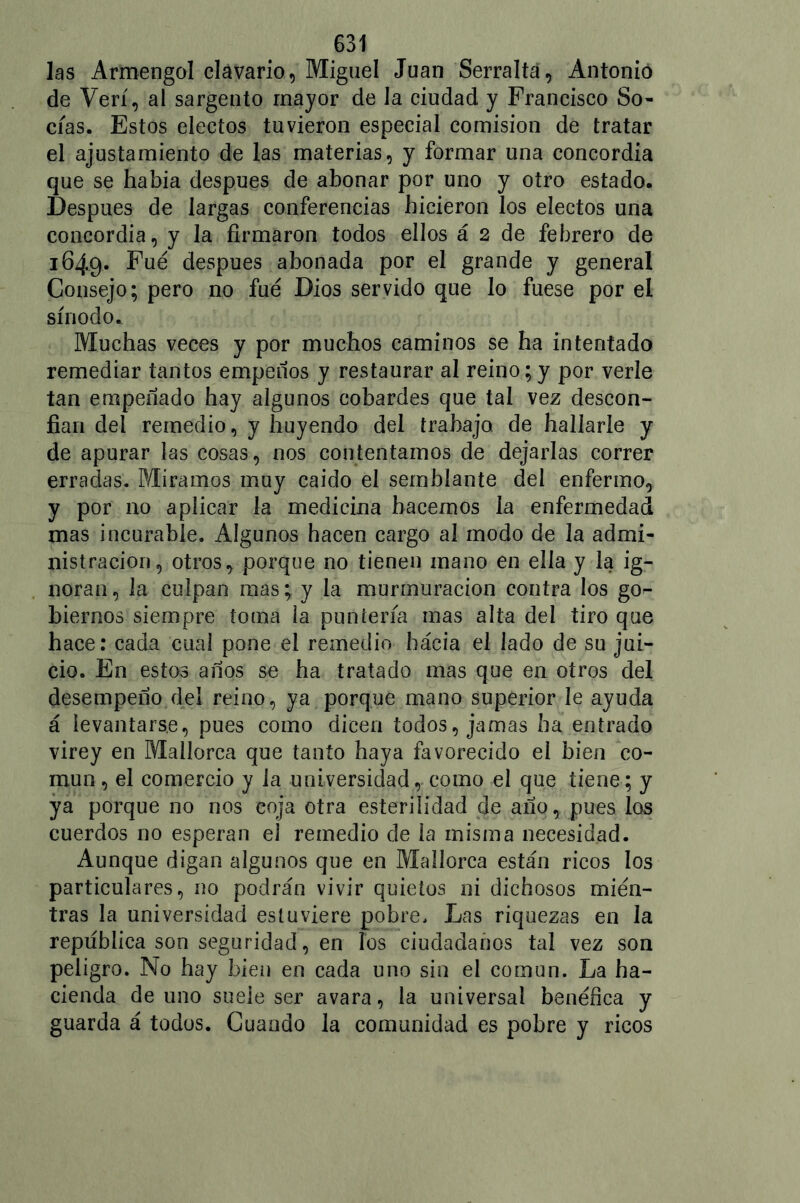 las Armen gol clavario, Miguel Juan Serralta, Antonio de Veri, al sargento mayor de la ciudad y Francisco So- cías. Estos electos tuvieron especial comisión de tratar el ajustamiento de las materias, y formar una concordia que se había después de abonar por uno y otro estado. Después de largas conferencias hicieron los electos una concordia, y la firmaron todos ellos á 2 de febrero de 1649. Fue después abonada por el grande y general Consejo; pero no fue Dios servido que lo fuese por el sínodo. Muchas veces y por muchos caminos se ha intentado remediar tantos empeños y restaurar al reino;y por verle tan empeñado hay algunos cobardes que tal vez descon- fían del remedio, y huyendo del trabaja de hallarle y de apurar las cosas, nos contentamos de dejarlas correr erradas. Miramos muy caído el semblante del enfermo, y por 110 aplicar la medicina hacemos la enfermedad mas incurable. Algunos hacen cargo al modo de la admi- nistración, otros, porque no tienen mano en ella y la ig- noran, la culpan mas; y la murmuración contra los go- biernos siempre toma la puntería mas alta del tiro que hace: cada cual pone el remedio hacia el lado de su jui- cio. En estos años se ha tratado mas que en otros del desempeño del reino, ya porque mano superior le ayuda á levantarse, pues como dicen todos, jamas ha entrado virey en Mallorca que tanto haya favorecido el bien co- mún , el comercio y la universidad, como el que tiene; y ya porque no nos coja otra esterilidad de año, pues los cuerdos no esperan el remedio de la misma necesidad. Aunque digan algunos que en Mallorca están ricos los particulares, no podrán vivir quietos ni dichosos mien- tras la universidad estuviere pobre. Las riquezas en la república son seguridad, en los ciudadanos tal vez son peligro. No hay bien en cada uno sin el común. La ha- cienda de uno suele ser avara, la universal benéfica y guarda á todos. Cuando la comunidad es pobre y ricos