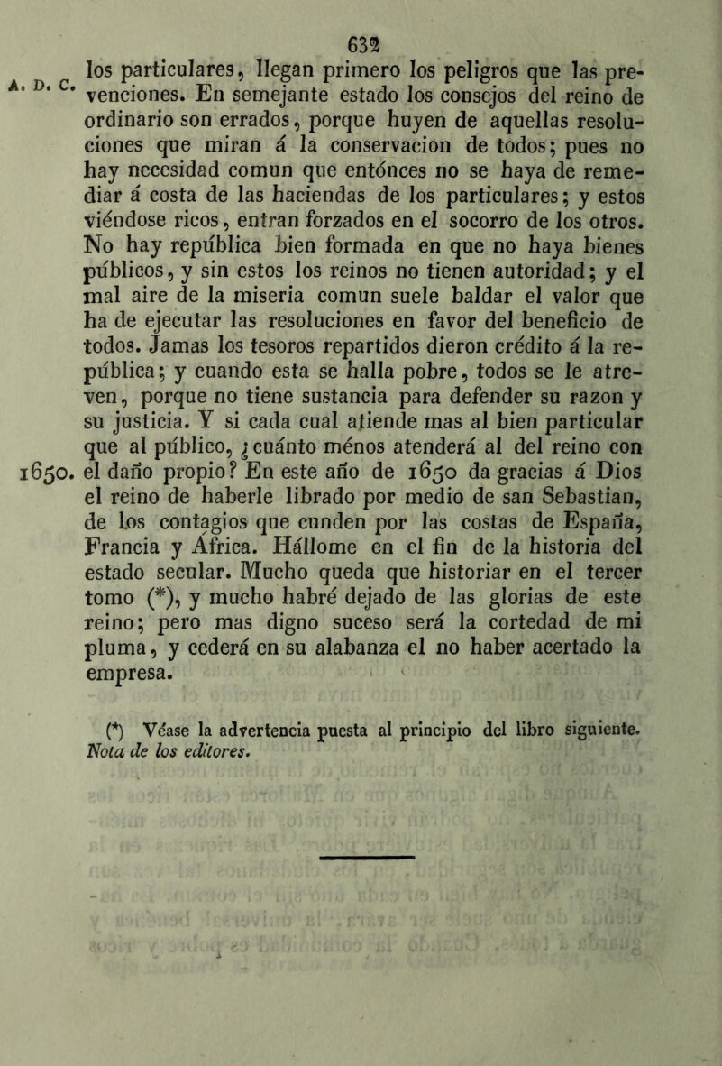 m los particulares, llegan primero los peligros que las pre- D* c* venciones. En semejante estado los consejos del reino de ordinario son errados, porque huyen de aquellas resolu- ciones que miran á la conservación de todos; pues no hay necesidad común que entonces no se haya de reme- diar á costa de las haciendas de los particulares; y estos viéndose ricos, entran forzados en el socorro de los otros. No hay república bien formada en que no haya bienes públicos, y sin estos los reinos no tienen autoridad; y el mal aire de la miseria común suele baldar el valor que ha de ejecutar las resoluciones en favor del beneficio de todos. Jamas los tesoros repartidos dieron crédito á la re- pública; y cuando esta se halla pobre, todos se le atre- ven, porque no tiene sustancia para defender su razón y su justicia. Y si cada cual atiende mas al bien particular que al publico, ¿ cuánto ménos atenderá al del reino con 650. el daño propio? En este año de 1650 da gracias á Dios el reino de haberle librado por medio de san Sebastian, de Los contagios que cunden por las costas de España, Francia y Africa. Hállome en el fin de la historia del estado secular. Mucho queda que historiar en el tercer tomo (*), y mucho habré dejado de las glorias de este reino; pero mas digno suceso será la cortedad de mi pluma, y cederá en su alabanza el no haber acertado la empresa. (*) Véase la advertencia puesta al principio del libro siguiente. Nota de los editores.