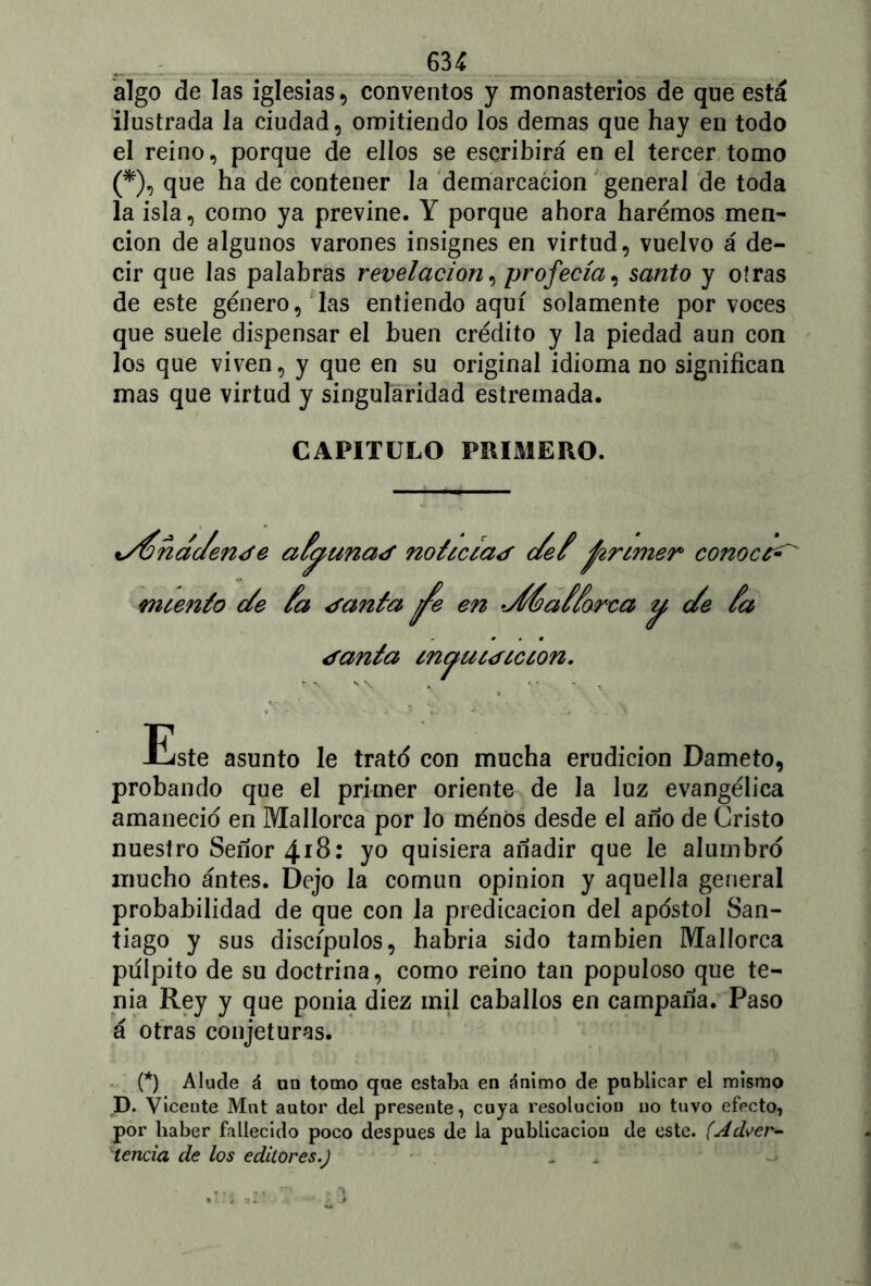 algo de las iglesias, conventos y monasterios de que está ilustrada la ciudad, omitiendo los demas que hay en todo el reino, porque de ellos se escribirá en el tercer tomo (*), que ha de contener la demarcación general de toda la isla, como ya previne. Y porque ahora haremos men- ción de algunos varones insignes en virtud, vuelvo á de- cir que las palabras revelación, profecía, santo y otras de este género, las entiendo aquí solamente por voces que suele dispensar el buen crédito y la piedad aun con los que viven, y que en su original idioma no significan mas que virtud y singularidad estreinada. CAPITULO PRIMERO. i/Jnac/en¿e aJyuna¿ not¿c¿a¿ cJeJ primer coivocc^ m cent o (Je Ja ¿anta en JÍéaJJorea y c/e Ja ¿anta maucdcccon. f N V \ Este asunto le trato con mucha erudición Dameto, probando que el primer oriente de la luz evangélica amaneció en Mallorca por lo ménós desde el año de Cristo nuestro Señor 4*8: yo quisiera añadir que le alumbro mucho antes. Dejo la común opinión y aquella general probabilidad de que con la predicación del aposto! San- tiago y sus discípulos, habría sido también Mallorca pulpito de su doctrina, como reino tan populoso que te- nia Rey y que ponía diez mil caballos en campaña. Paso á otras conjeturas. (*) Alude á an tomo que estaba en ánimo de publicar el mismo D. Viceute Mut autor del presente, cuya resolución no tuvo efecto, por haber fallecido poco después de la publicación de este. (Adver- tencia de los editores.)