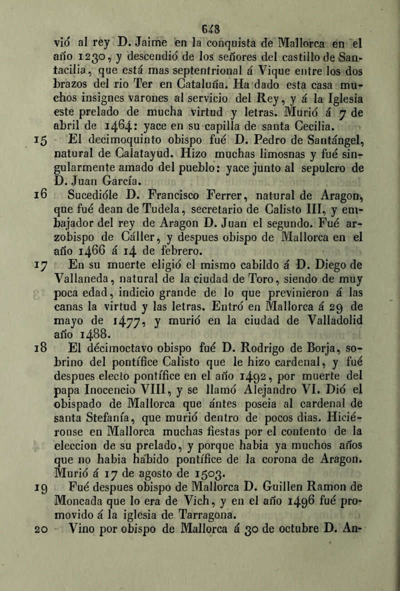 vio al rey D. Jaime en la conquista de Mallorca en el año 1230, y descendió de los señores del castillo de San- iacilia, que está mas septentrional á Vique entre los dos brazos del rio Ter en Cataluña. Ha dado esta casa mu- chos insignes varones al servicio del Rey, y á la Iglesia este prelado de mucha virtud y letras. Murió á 7 de abril de 1464: yace en su capilla de santa Cecilia. 15 El decimoquinto obispo fue D. Pedro de Santángel, natural de Calatayud. Hizo muchas limosnas y fue sin- gularmente amado del pueblo: yace junto al sepulcro de D. Juan García. 16 Sucedióle D. Francisco Ferrer, natural de Aragón, que fue deán deTudela, secretario de Calisto III, y em- bajador del rey de Aragón D. Juan el segundo. Fue ar- zobispo de Cáller, y después obispo de Mallorca en el año 1466 á 14 de febrero. 17 En su muerte eligió el mismo cabildo á D. Diego de Vallaneda, natural de la ciudad de Toro, siendo de muy poca edad, indicio grande de lo que previnieron á las canas la virtud y las letras. Entró en Mallorca á 29 de mayo de 1477* y murió en la ciudad de Valladolid año 1488. 18 El decimoctavo obispo fue D. Rodrigo de Borja, so- brino del pontífice Calisto que le hizo cardenal, y fue después electo pontífice en el año 1492, por muerte del papa Inocencio VIII, y se llamó Alejandro VI. Dio el obispado de Mallorca que antes poseía al cardenal de santa Stefanía, que murió dentro de pocos dias. Hicié- ronse en Mallorca muchas fiestas por el contento de la elección de su prelado, y porque había ya muchos años que no había ha'bido pontífice de la corona de Aragón. Murió á 17 de agosto de 1503. 19 Fue después obispo de Mallorca D. Guillen Ramón de Moneada que lo era de Vich, y en el año 1498 fue pro- movido á la iglesia de Tarragona. 20 Vino por obispo de Mallorca á 30 de octubre D. An-