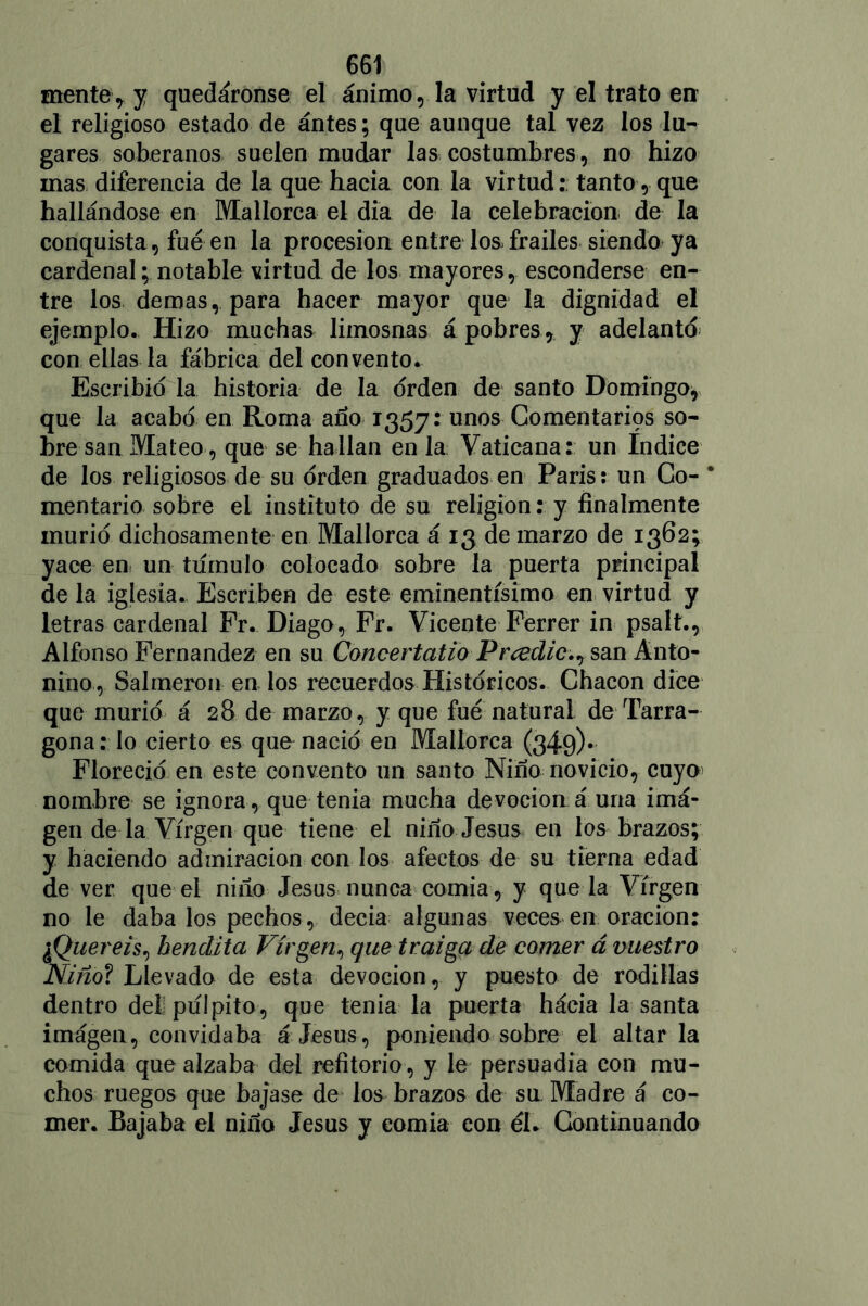 mente* y quedáronse el ánimo, la virtud y el trato en el religioso estado de ántes; que aunque tal vez los lu- gares soberanos suelen mudar las costumbres, no hizo mas diferencia de la que hacia con la virtud: tanto, que hallándose en Mallorca el día de la celebración de la conquista , fue en la procesión entre los, frailes siendo ya cardenal; notable virtud de los mayores, esconderse en- tre los demas, para hacer mayor que la dignidad el ejemplo. Hizo muchas limosnas á pobres, y adelanto con ellas la fábrica del convento. Escribid la historia de la orden de santo Domingo, que la acabo en Roma ano 1357: unos Gomentarips so- bre san Mateo, que se hallan en la Vaticana: un Indice de los religiosos de su orden graduados en París: un Go- * mentario sobre el instituto de su religión: y finalmente murió dichosamente en Mallorca á 13 de marzo de 1362; yace en un tiímulo colocado sobre la puerta principal de la iglesia. Escriben de este eminentísimo en virtud y letras cardenal Fr. Diago, Fr. Vicente Ferrer in psalt., Alfonso Fernandez en su Concertatio Prcedic.^ san Anto- nino , Salmerón en los recuerdos Historíeos. Chacón dice que murió á 28 de marzo, y que fue natural de Tarra- gona : lo cierto es que nació en Mallorca (349)* Floreció en este convento un santo Niño novicio, cuyo nombre se ignora, que tenia mucha devoción á una imá- gen de la Virgen que tiene el niño Jesús en los brazos; y haciendo admiración con los afectos de su tierna edad de ver que el niño Jesús nunca comía, y que la Virgen no le daba los pechos, decía algunas veces en oración: ¿Queréis, bendita Virgen, que traiga de comer á vuestro Niño? Llevado de esta devoción, y puesto de rodillas dentro del; pulpito, que tenia la puerta hácia la santa imagen, convidaba á Jesús, poniendo sobre el altar la comida que alzaba del refitorio, y le persuadía con mu- chos ruegos que bajase de los brazos de sn Madre á co- mer. Bajaba el niño Jesús y comía con él. Continuando