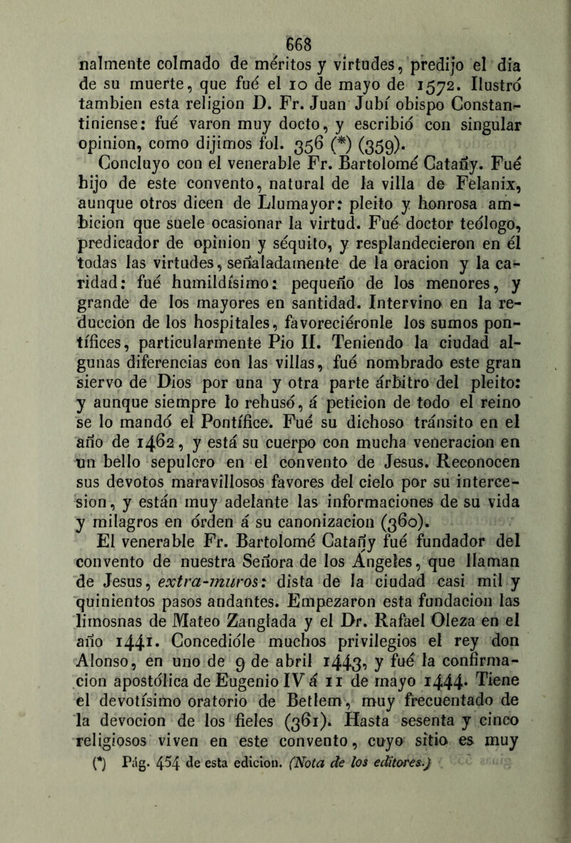 mímente colmado de méritos y virtudes, predijo el dia de su muerte, que fue el io de mayo de 1572. Ilustro también esta religión D. Fr. Juan Jubí obispo Constan- tiniense: fue varón muy docto, y escribió con singular opinión, como dijimos fol. 356 (*) (359). Concluyo con el venerable Fr. Bartolomé Catañy. Fue hijo de este convento, natural de la villa de Félanix, aunque otros dicen de Llumayor: pleito y honrosa am- bición que suele ocasionar la virtud. Fue doctor teólogo, predicador de opinión y séquito, y resplandecieron en él todas las virtudes, señaladamente de la oración y la ca- ridad: fué humildísimo: pequeño de los menores, y grande de los mayores en santidad. Intervino en la re- ducción de los hospitales, favoreciéronle los sumos pon- tífices, particularmente Pió II. Teniendo la ciudad al- gunas diferencias con las villas, fue nombrado este gran siervo de Dios por una y otra parte árbitro del pleito: y aunque siempre lo rehusó, á petición de todo el reino se lo mandó el Pontífice. Fué su dichoso tránsito en el año de 1462, y está su cuerpo con mucha veneración en un bello sepulcro en el convento de Jesús. Reconocen sus devotos maravillosos favores del cielo por su interce- sión, y están muy adelante las informaciones de su vida y milagros en orden á su canonización (360). El venerable Fr. Bartolomé Catañy fué fundador del convento de nuestra Señora de los Angeles, que llaman de Jesús, extra-muros: dista de la ciudad casi mil y quinientos pasos andantes. Empezaron esta fundación las limosnas de Mateo Zanglada y el Dr. Rafael Oleza en el año i44í. Concedióle muchos privilegios el rey don Alonso, en uno de 9 de abril i443-> y faé *a confirma- ción apostólica de Eugenio IV á 11 de mayo i444* Tiene el devotísimo oratorio de Betlem, muy frecuentado de la devoción de los fieles (361). Hasta sesenta y cinco religiosos viven en este convento, cuyo sitio es muy