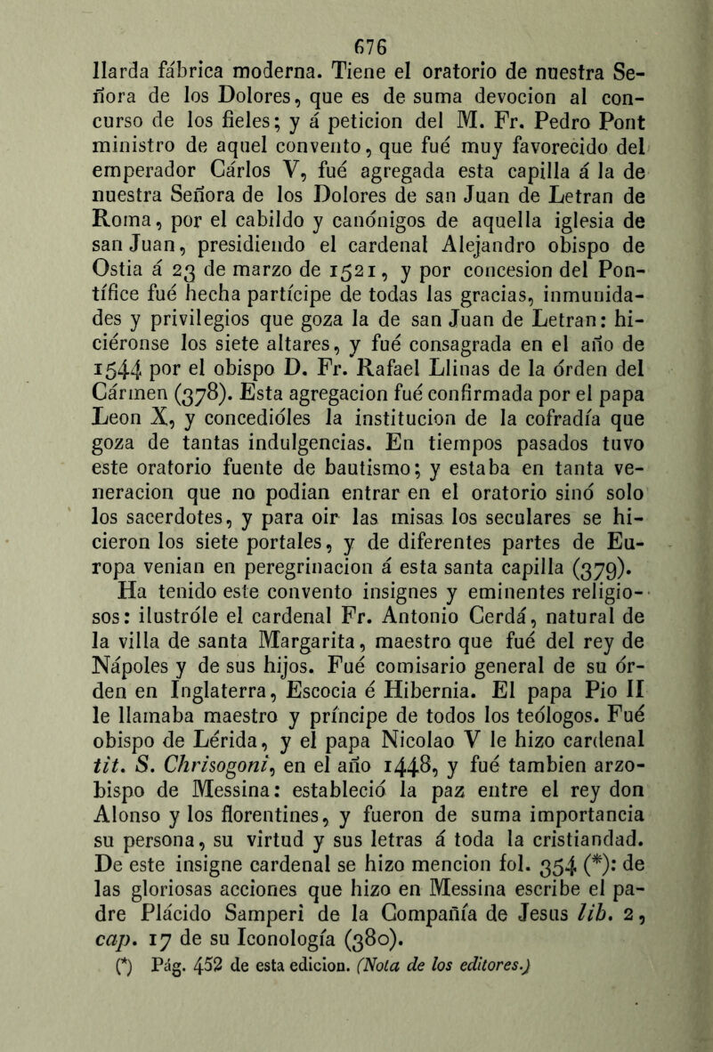 Jlarda fábrica moderna. Tiene el oratorio de nuestra Se- ñora de los Dolores, que es de suma devoción al con- curso de los fieles; y á petición del M. Fr. Pedro Pont ministro de aquel convento, que fue muy favorecido del emperador Cárlos V, fue agregada esta capilla á la de nuestra Señora de los Dolores de san Juan de Letran de Roma, por el cabildo y canónigos de aquella iglesia de san Juan, presidiendo el cardenal Alejandro obispo de Ostia á 23 de marzo de 1521, y por concesión del Pon- tífice fue hecha partícipe de todas las gracias, inmunida- des y privilegios que goza la de san Juan de Letran: hi- riéronse los siete altares, y fue consagrada en el año de 1544 P°r el obispo D. Fr. Rafael Líinas de la orden del Cármen (378). Esta agregación fue confirmada por el papa León X, y concedióles la institución de la cofradía que goza de tantas indulgencias. En tiempos pasados tuvo este oratorio fuente de bautismo; y estaba en tanta ve- neración que no podían entrar en el oratorio sino solo los sacerdotes, y para oir las misas los seculares se hi- cieron los siete portales, y de diferentes partes de Eu- ropa venían en peregrinación á esta santa capilla (379). Ha tenido este convento insignes y eminentes religio- sos: ilustróle el cardenal Fr. Antonio Cerda, natural de la villa de santa Margarita, maestro que fue del rey de Ñapóles y de sus hijos. Fue comisario general de su or- den en Inglaterra, Escocia é Hibernia. El papa Pió II le llamaba maestro y príncipe de todos los teólogos. Fue obispo de Lérida, y el papa Nicolao V le hizo cardenal tit. S. Chrisogoni\ en el año 1448? y también arzo- bispo de Messina: estableció la paz entre el rey don Alonso y ios florentines, y fueron de suma importancia su persona, su virtud y sus letras á toda la cristiandad. De este insigne cardenal se hizo mención fol. 354 (*): de las gloriosas acciones que hizo en Messina escribe el pa- dre Plácido Samperi de la Compañía de Jesús lib. 2, cap. 17 de su Iconología (380). (*) Pag. 4$2 de esta edición. (Nota de los editores.)