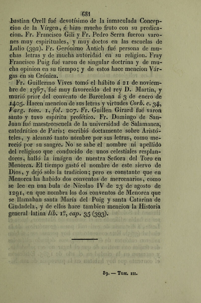 hastian Orell fue devotísimo de la inmaculada Concep- ción de la Virgen, é hizo mucho fruto con su predica- ción. Fr. Francisco Gili y Fr. Pedro Serra fueron varo- nes muy espirituales, y muy doctos en las escuelas de Lulio (392). Fr. Gerónimo Antich fue persona de mu- chas letras y de mucha autoridad en su religión. Fray Francisco Puig fue varón de singular doctrina y de mu- cha opinión en su tiempo ; y de estos hace mención Var- gas en su Crónica. Fr. Guillermo Vives tomo el hábito á 21 de noviem- bre de 1367, fue muy favorecido del rey D. Martin, y murió prior del convento de Barcelona á 3 de enero de 1405. Hacen mención de sus letras y virtudes Corb. c. 34, Varg. tom. i,/o/. 207. Fr. Guillen Girard fue varón santo y tuvo espíritu profético. Fr. Domingo de San- Juan fue maestreescuela de la universidad de Salamanca, catedrático de Paris; escribió doctamente sobre Aristó- teles, y alcanzó tanto nombre por sus letras, como me- reció por su sangre. No se sabe el nombre ni apellido del religioso que conducido de unos celestiales resplan- dores, halló la imágen de nuestra Señora del Toro en Menorca. El tiempo gastó el nombre de este siervo de Dios, y dejó solo la tradición; pero es constante que en Menorca ha habido dos conventos de mercenarios, como se lee en una bula de Nicolao IV de 23 de agosto de 1291, en que nombra los dos conventos de Menorca que se llamaban santa María del Puig y santa Catarina de Ciudadela, y de ellos hace también mención la Historia general latina lib. 1?, cap. 35 (393). 89. — Tom. iii.