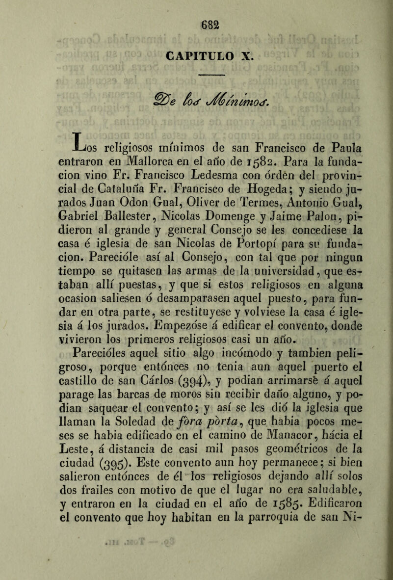 CAPITULO X. £&e foj j66/n¿mot<f. Los religiosos mínimos de san Francisco de Paula entraron en Mallorca en el año de 1582. Para la funda- ción vino Fr. Francisco Ledesma con orden del provin- cial de Cataluña Fr. Francisco de Hogeda; y siendo ju- rados Juan Odón Gual, Oliver de Termes, Antonio Gual, Gabriel Ballester, Nicolás Domenge y Jaime Palou, pi- dieron al grande y general Consejo se les concediese la casa é iglesia de san Nicolás de Portopí para su funda- ción. Parecióle así al Consejo, con tal que por ningún tiempo se quitasen las armas de la universidad, que es- taban allí puestas, y que si estos religiosos en alguna ocasión saliesen ó desamparasen aquel puesto, para fun- dar en otra parte, se restituyese y volviese la casa é igle- sia á los jurados. Empezóse á edificar el convento, donde vivieron los primeros religiosos casi un año. Parecióles aquel sitio algo incómodo y también peli- groso, porque entonces no tenia aun aquel puerto el castillo de san Carlos (394X y podían arrimarsé á aquel parage las barcas de moros sin recibir daño alguno, y po- dían saquear el convento; y así se les dio la iglesia que llaman la Soledad de fora porta, que había pocos me- ses se había edificado en el camino de Manacor, hacia el Leste, á distancia de casi mil pasos geométricos de la ciudad (395). Este convento aun hoy permanece; si bien salieron entonces de él los religiosos dejando allí solos dos frailes con motivo de que el lugar no era saludable, y entraron en la ciudad en el año de 1585* Edificaron el convento que hoy habitan en la parroquia de san Ni-