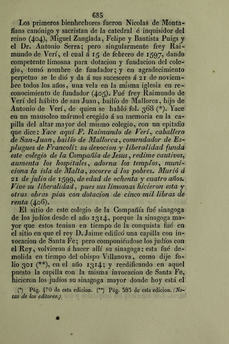 Los primeros bienhechores fueron Nicolás de Monta- ñans canónigo y sacristán de la catedral é inquisidor del reino (404)0 Miguel Zanglada, Felipe y Bautista Puigs y el Dr. Antonio Serra; pero singularmente frey Rai- mundo de Veri, el cual á 15 de febrero de 1597, dando competente limosna para dotación y fundación del cole- gio, tomó nombre de fundador; y en agradecimiento perpetuo se le dio y da á sus sucesores á 21 de noviem- bre todos los años, una vela en Ja misma iglesia en re- conocimiento de fundador (405). Fue frey Raimundo de Veri del hábito de san Juan, bailio de Mallorca, hijo de Antonio de Veri, de quien se habló fol. 368 (*). Yace en un mausoleo mármol eregido á su memoria en la ca- pilla del altar mayor del mismo colegio, con un epitafio que dice: Yace aquí F. Raimundo de Veri, caballero de San-Juan, bailio de Mallorca, comendador de Es- plugues de Francolí: su devoción y liberalidad funda este colegio de la Compañía de Jesús, redime cautivos, aumenta los hospitales, adorna los templos, muni- ciona la isla de Malta, socorre á los pobres. Murió á 21 de julio de 1599, de edad de ochenta y cuatro años. Vive su liberalidad, pues sus limosnas hicieron esta y otras obras pias con dotación de cinco mil libras de renta (406). El sitio de este colegio de la Compañía fue sinagoga de los judíos desde el año 1314, porque la sinagoga ma- yor que estos tenian en tiempo de la conquista fue en el sitio en que el rey D. Jaime edificó una capilla con in- vocación de Santa Fe; pero componiéndose los judíos con el Rey, volvieron á hacer allí su sinagoga: esta fue de- molida en tiempo del obispo Villanova, como dije fo- lio 301 (**), en el año 1314; y reedificando en aquel puesto la capilla con la misma invocación de Santa Fe, hicieron los judíos su sinagoga mayor donde hoy está el (*) Pág. 47O de esta edición. (**) Pag. 583 de esta edición. (No- tas de los editores.)