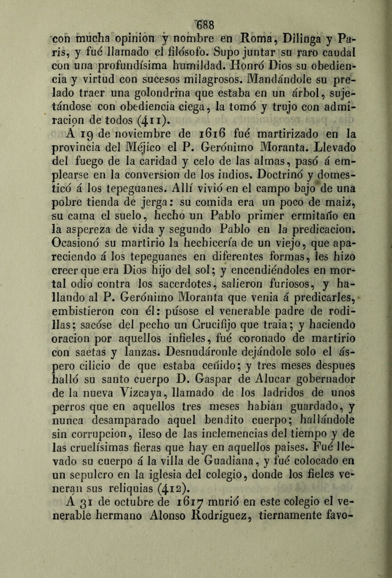 con mucha opinión y nombre en Roma, Dilinga y Pa- rís, y fue llamado el filosofo. Supo juntar su raro caudal con una profundísima humildad. Honró Dios su obedien- cia y virtud con sucesos milagrosos. Mandándole su pre- lado traer una golondrina que estaba en un árbol, suje- tándose con obediencia ciega, la tomó y trujo con admi- ración de todos (4.11). A 19 de noviembre de 1616 fue martirizado en la provincia del Méjico el P. Gerónimo Moranta. Llevado del fuego de la caridad y celo de las almas, pasó á em- plearse en la conversión de los indios. Doctrinó y domes- ticó á los tepeguanes. Allí vivió en el campo bajo de una pobre tienda de jerga: su comida era un poco de maiz, su cama el suelo, hecho un Pablo primer ermitaño en la aspereza de vida y segundo Pablo en la predicación. Ocasionó su martirio la hechicería de un viejo, que apa- reciendo á los tepeguanes en diferentes formas, les hizo creer que era Dios hijo del sol; y encendiéndoles en mor- tal odio contra los sacerdotes, salieron furiosos, y ha- llando al P. Gerónimo Moranta que venia á predicarles, embistieron con él: púsose el venerable padre de rodi- llas; sacóse del pecho un Crucifijo que traía ; y haciendo oración por aquellos infieles , fue coronado de martirio con saetas y lanzas. Desnudáronle dejándole solo el ás- pero cilicio de que estaba ceñido; y tres meses después halló su santo cuerpo D. Gaspar de Alucar gobernador de la nueva Vizcaya, llamado de los ladridos de unos perros que en aquellos tres meses habían guardado, y nunca desamparado aquel bendito cuerpo; hallándole sin corrupción, ileso de las inclemencias del tiempo y de las cruelísimas fieras que hay en aquellos países. Fue lle- vado su cuerpo á la villa de Guadiana, y fue colocado en un sepulcro en la iglesia del colegio, donde los fieles ve- neran sus reliquias (4.12). A 31 de octubre de 1617 murió en este colegio el ve- nerable hermano Alonso Rodriguez, tiernamente favo-