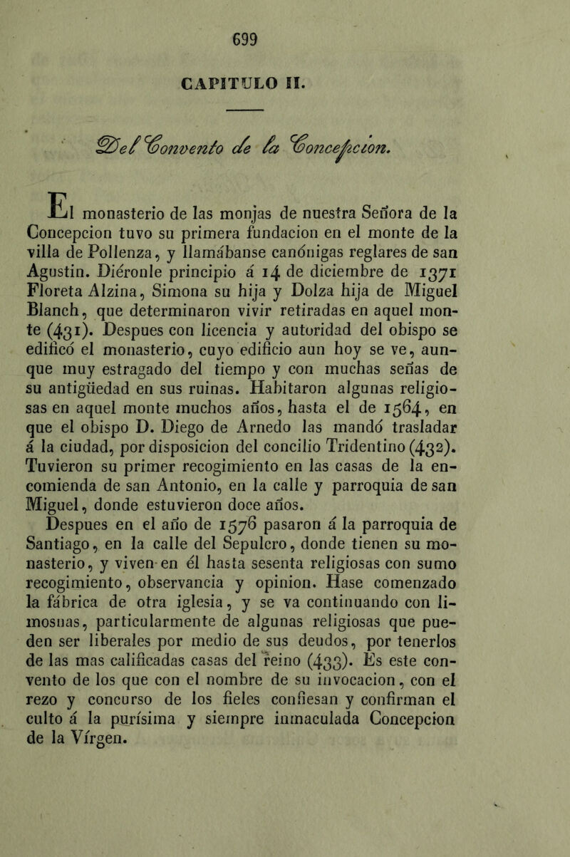 CAPITULO SI. Convento </e /a %o?2ce^ic¿on. El monasterio de las monjas de nuestra Señora de la Concepción tuvo su primera fundación en el monte de la villa de Pollenza, y llamábanse canónigas reglares de san Agustin. Diéronle principio á de diciembre de 1371 Floreta Alzina, Simona su hija y Dolza hija de Miguel Blanch, que determinaron vivir retiradas en aquel mon- te (431). Después con licencia y autoridad del obispo se edifico el monasterio, cuyo edificio aun hoy se ve, aun- que muy estragado del tiempo y con muchas señas de su antigüedad en sus ruinas. Habitaron algunas religio- sas en aquel monte muchos años, hasta el de 1564, en que el obispo D. Diego de Arnedo las mando trasladar á la ciudad, por disposición del concilio Tridentino (432). Tuvieron su primer recogimiento en las casas de la en- comienda de san Antonio, en la calle y parroquia de san Miguel, donde estuvieron doce años. Después en el año de 1576 pasaron á la parroquia de Santiago, en la calle del Sepulcro, donde tienen su mo- nasterio, y viven en él hasta sesenta religiosas con sumo recogimiento, observancia y opinión. Hase comenzado la fábrica de otra iglesia, y se va continuando con li- mosnas, particularmente de algunas religiosas que pue- den ser liberales por medio de sus deudos, por tenerlos de las mas calificadas casas del reino (433)* És este con- vento de los que con el nombre de su invocación, con el rezo y concurso de los fieles confiesan y confirman el culto á la purísima y siempre inmaculada Concepción de la Virgen.