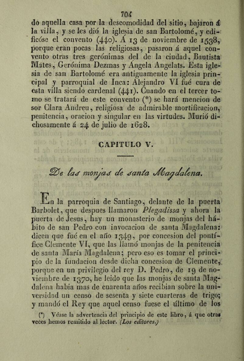 do aquella casa por la descomodidad del sitio, bajaron á la villa, y se les dio la iglesia de san Bartolomé, y edi- ficóse el convento (44o). A 13 de noviembre de 1538, porque eran pocas las religiosas, pasaron á aquel con- vento otras tres gerónimas del de la ciudad, Bautista Mates, Gerónima Dezmas y Angela Angelats. Esta igle- sia de san Bartolomé era antiguamente la iglesia prin- cipal y parroquial de Inca: Alejandro VI fué cura de esta villa siendo cardenal (44r)* Cuando en el tercer to- mo se tratará de este convento (*) se hará mención de sor Clara Andreu, religiosa de admirable mortificación, penitencia, oración y singular en las virtudes. Murió di- chosamente á 24 de julio de 1628. CAPITULO V. moryaj efe ¿anta En la parroquia de Santiago, delante de la puerta BarboJet, que después llamaron Plegaclissa y ahora la puerta de Jesús, hay un monasterio de monjas del há- bito de san Pedro con invocación de santa Magdalena: dicen que fué en el año 1349? por concesión del pontí- fice Clemente VI, que las llamó monjas de la penitencia de santa María Magdalena; pero eso es tomar el princi- pio de la fundación desde dicha concesión de Clemente, porque en un privilegio del rey D. Pedro, de 19 de no- viembre de 1370, he leído que las monjas de santa Mag- dalena había mas de cuarenta años recibían sobre la uni- versidad un censo de sesenta y siete cuarteras de trigo; y mandó el Rey que aquel censo fuese el ultimo de los (*) Véase la advertencia del principio de este libro, á que otras veces hemos remitido al lector. (Los editores.) aceña.