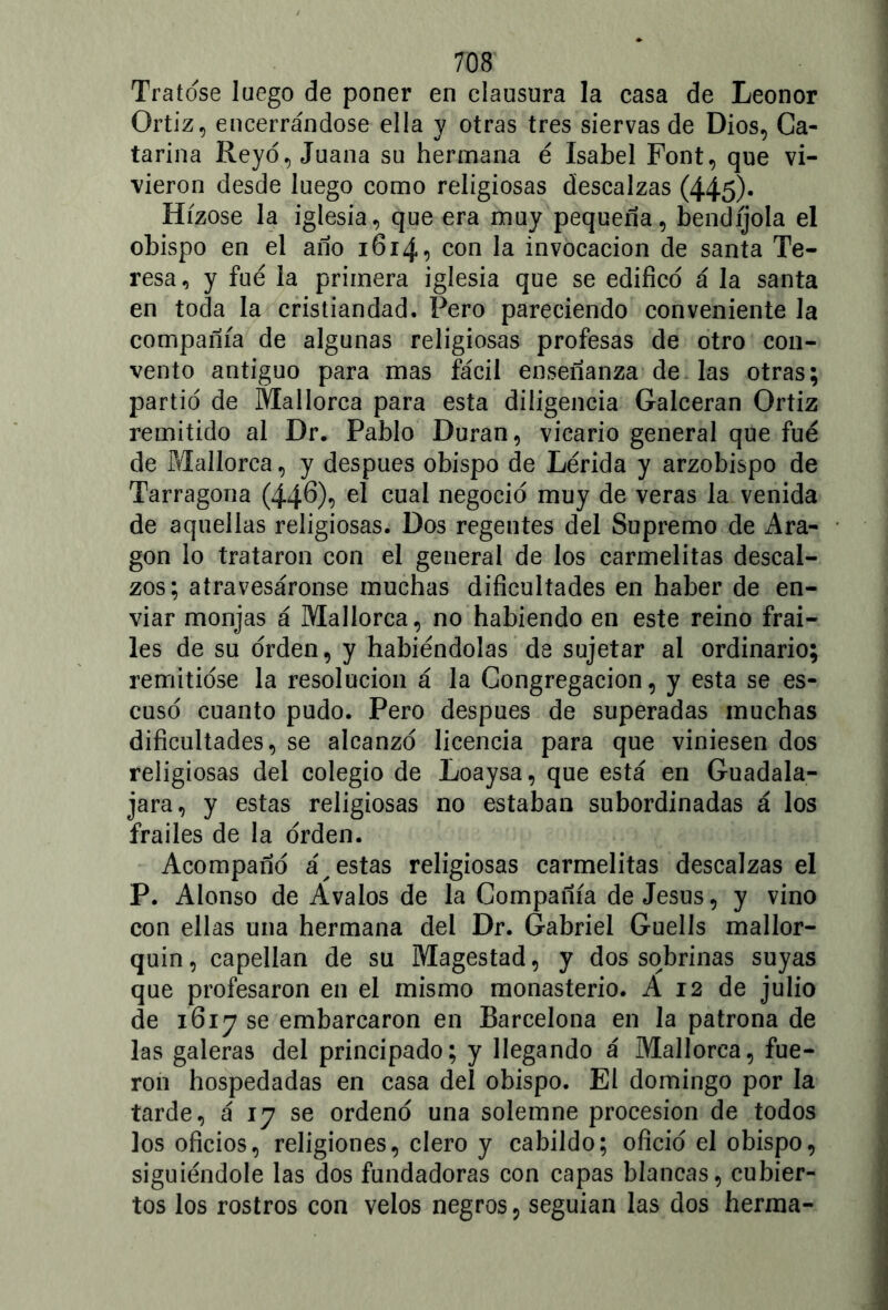 Tratóse luego de poner en clausura la casa de Leonor Ortiz, encerrándose ella y otras tres siervas de Dios, Ca- tarina Reyó, Juana su hermana é Isabel Font, que vi- vieron desde luego como religiosas descalzas (445)* Hízose la iglesia, que era muy pequeña, bendíjola el obispo en el año 1614, con la invocación de santa Te- resa, y fue la primera iglesia que se edificó á la santa en toda la cristiandad. Pero pareciendo conveniente la compañía de algunas religiosas profesas de otro con- vento antiguo para mas fácil enseñanza de las otras; partió de Mallorca para esta diligencia Galceran Ortiz remitido al Dr. Pablo Duran, vicario general que fue de Mallorca, y después obispo de Lérida y arzobispo de Tarragona (44®)*) el cual negoció muy de veras la venida de aquellas religiosas. Dos regentes del Supremo de Ara- gón lo trataron con el general de los carmelitas descal- zos; atravesáronse muchas dificultades en haber de en- viar monjas á Mallorca, no habiendo en este reino frai- les de su orden, y habiéndolas de sujetar al ordinario; remitióse la resolución á la Congregación, y esta se es- cusó cuanto pudo. Pero después de superadas muchas dificultades, se alcanzó licencia para que viniesen dos religiosas del colegio de Loaysa, que está en Guadala- jara, y estas religiosas no estaban subordinadas á los frailes de la orden. Acompañó agestas religiosas carmelitas descalzas el P. Alonso de Avalos de la Compañía de Jesús, y vino con ellas una hermana del Dr. Gabriel Guells mallor- quín , capellán de su Magestad, y dos sobrinas suyas que profesaron en el mismo monasterio. A 12 de julio de 1617 se embarcaron en Barcelona en la patrona de las galeras del principado; y llegando á Mallorca, fue- ron hospedadas en casa del obispo. El domingo por la tarde, á 17 se ordenó una solemne procesión de todos los oficios, religiones, clero y cabildo; ofició el obispo, siguiéndole las dos fundadoras con capas blancas, cubier- tos los rostros con velos negros, seguían las dos herma-