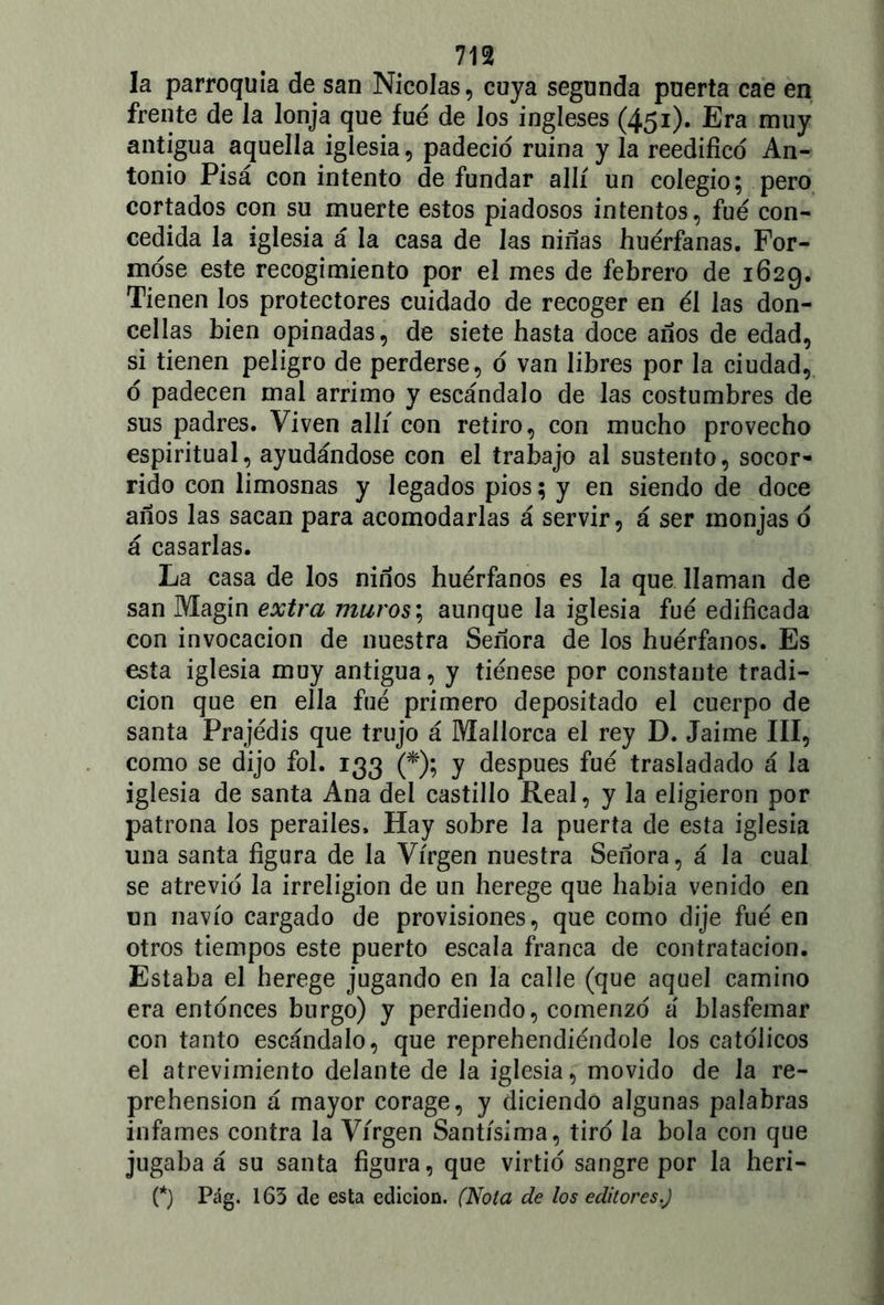 m la parroquia de san Nicolás, cuya segunda puerta cae en frente de la lonja que fue de los ingleses (451). Era muy antigua aquella iglesia, padeció ruina y la reedifico An- tonio Pisa con intento de fundar allí un colegio; pero cortados con su muerte estos piadosos intentos, fue con- cedida la iglesia á la casa de las ninas huérfanas. For- móse este recogimiento por el mes de febrero de 1629. Tienen los protectores cuidado de recoger en él las don- cellas bien opinadas, de siete hasta doce años de edad, si tienen peligro de perderse, ó van libres por la ciudad, ó padecen mal arrimo y escándalo de las costumbres de sus padres. Viven allí con retiro, con mucho provecho espiritual, ayudándose con el trabajo al sustento, socor- rido con limosnas y legados píos; y en siendo de doce años las sacan para acomodarlas á servir, á ser monjas ó á casarlas. La casa de los niños huérfanos es la que llaman de san Magín extra muros; aunque la iglesia fué edificada con invocación de nuestra Señora de los huérfanos. Es esta iglesia muy antigua, y tiénese por constante tradi- ción que en ella fué primero depositado el cuerpo de santa Prajédis que trujo á Mallorca el rey D. Jaime III, como se dijo fol. 133 (*); y después fué trasladado á la iglesia de santa Ana del castillo Real, y la eligieron por patrona los perailes. Hay sobre la puerta de esta iglesia una santa figura de la Virgen nuestra Señora, á la cual se atrevió la irreligión de un herege que había venido en un navio cargado de provisiones, que como dije fué en otros tiempos este puerto escala franca de contratación. Estaba el herege jugando en la calle (que aquel camino era entonces burgo) y perdiendo, comenzó á blasfemar con tanto escándalo, que reprehendiéndole los católicos el atrevimiento delante de la iglesia, movido de Ja re- prehensión á mayor corage, y diciendo algunas palabras infames contra la Virgen Santísima, tiró la bola con que jugaba á su santa figura, que virtió sangre por la heri-