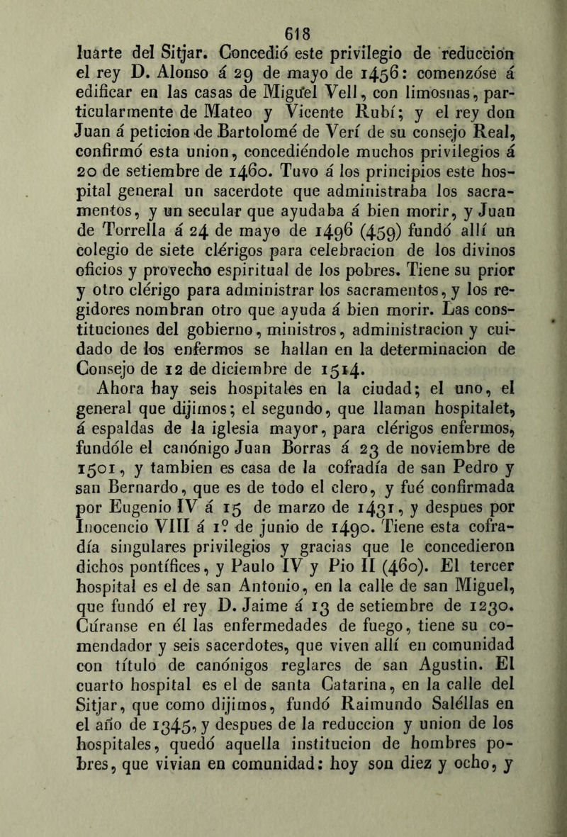 618 luarte del Sitjar. Concedió este privilegio de reducción el rey D. Alonso á 29 de mayo de 1456* comenzóse á edificar en las casas de Migtíel Vell, con limosnas, par- ticularmente de Mateo y Vicente Rubí; y el rey don Juan á petición de Bartolomé de Veri de su consejo Real, confirmo esta unión, concediéndole muchos privilegios á 20 de setiembre de 1460. Tuvo á los principios este hos- pital general un sacerdote que administraba los sacra- mentos, y un secular que ayudaba á bien morir, y Juan de Torrella á 24 de mayo de 1496 (459) fundo allí un colegio de siete clérigos para celebración de los divinos oficios y provecho espiritual de los pobres. Tiene su prior y otro clérigo para administrar los sacramentos, y los re- gidores nombran otro que ayuda á bien morir. Las cons- tituciones del gobierno, ministros, administración y cui- dado de los enfermos se hallan en la determinación de Consejo de 12 de diciembre de 1514* Ahora hay seis hospitales en la ciudad; el uno, el general que dijimos; el segundo, que llaman hospitalet, á espaldas de la iglesia mayor, para clérigos enfermos, fundóle el canónigo Juan Borras á 23 de noviembre de 1501, y también es casa de la cofradía de san Pedro y san Bernardo, que es de todo el clero, y fué confirmada por Eugenio ÍV á 15 de marzo de 1431, y después por Inocencio VIII á 1? de junio de 1490* Tiene esta cofra- día singulares privilegios y gracias que le concedieron dichos pontífices, y Paulo IV y Pió II (460). El tercer hospital es el de san Antonio, en la calle de san Miguel, que fundó el rey D. Jaime á 13 de setiembre de 1230. Ciíranse en él las enfermedades de fuego, tiene su co- mendador y seis sacerdotes, que viven allí en comunidad con título de canónigos reglares de san Agustín. El cuarto hospital es el de santa Catarina, en la calle del Sitjar, que como dijimos, fundó Raimundo Saléllas en el año de 1345, y después de la reducción y unión de los hospitales, quedó aquella institución de hombres po- bres, que vivían en comunidad: hoy son diez y ocho, y