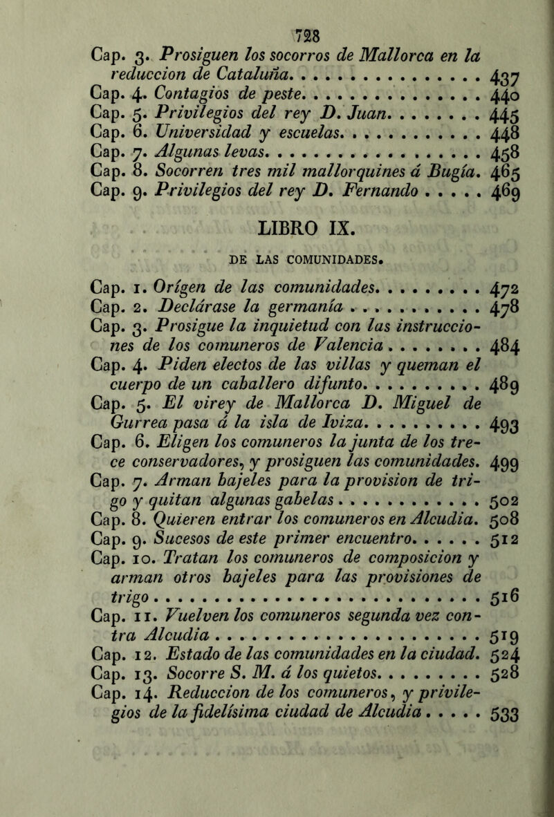 Cap. 3. Prosiguen los socorros de Mallorca en la reducción de Cataluña 437 Cap. 4. Contagios de peste. 440 Cap. 5. Privilegios del rey D. Juan 445 Cap. 6. Universidad y escuelas. . 448 Cap. 7. Algunas levas ........ 458 Cap. 8. Socorren tres mil mallorquines á Bugía. 465 Cap. 9. Privilegios del rey D. Fernando 469 LIBRO IX. DE LAS COMUNIDADES. Cap. 1. Origen de las comunidades. . 472 Cap. 2. Declárase la germania ........... 478 Cap. 3. Prosigue la inquietud con las instruccio- nes de los comuneros de Valencia . . . 484 Cap. 4. Piden electos de las villas y queman el cuerpo de un caballero difunto . 489 Cap. 5. El virey de Mallorca D. Miguel de Gurrea pasa á la isla de Iviza 493 Cap. 6. Eligen los comuneros la junta de los tre- ce conservadores9 y prosiguen las comunidades. 499 Cap. 7. Arman bajeles para la provisión de tri- go y quitan algunas gabelas 502 Cap. 8. Quieren entrar los comuneros en Alcudia. 508 Cap. 9. Sucesos de este primer encuentro 512 Cap. 10. Tratan los comuneros de composición y arman otros bajeles para las provisiones de trigo 516 Cap. 11. Vuelven los comuneros segunda vez con- tra Alcudia 519 Cap. 12. Estado délas comunidades en la ciudad. 524 Cap. 13. Socorre S. M. á los quietos 528 Cap. 14. Reducción de los comuneros, y privile- gios de la fidelísima ciudad de Alcudia 533