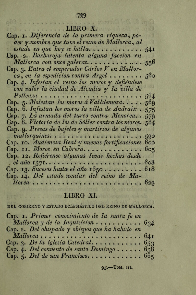 LIBRO X. Cap. r. Diferencia de la-primera riqueza , po- der y nombre que tuvo el reino de Mallorca, al estado en que hoy se halla 541 Cap. 2. Barbaroja intenta alguna facción en Mallorca con once galeras 556 Cap. 3. Entra el emperador Carlos V en Mallor- ca , en la espedicion contra Argel 560 Cap. 4* Infestan el reino los moros y defiéndese con valor la ciudad de Alcudia y la villa de Pollenza 564 Cap. 5. Molestan los moros á Valldemoza. . . . * 569 Cap. 6. Infestan los moros la villa de Andraix . 575 Cap. 7. La armada del turco contra Menorca. . 579 Cap. 8. Victoria de los de Sóller contra los moros. 584 Cap. 9. Presas de bajeles y martirios de algunos mallorquines. 590 Cap. 10. Audiencia Real y nuevas fortificaciones 600 Cap. 11. Moros en Cabrera. 605 Cap. 12. Refiéreme algunas levas hechas desde el año 1571 608 Cap. 13. Sucesos hasta el año 1650 618 Cap. 14. Del estado secular del reino de Ma- llorca 629 LIBRO XI. BEL GOBIERNO Y ESTADO ECLESIASTICO DEL REINO DE MALLORCA. Cap. 1* Primer conocimiento de la santa fe en Mallorca y de la Inquisición ........... Cap. 2. Del obispado y obispos que ha habido en Mallorca ........................ Cap. 3. De la iglesia Catedral * Cap. 4. Del convento de santo Domingo ...... Cap. 5. Del de san Francisco . . 634 641 653 658 665 95.—Tom. iii.