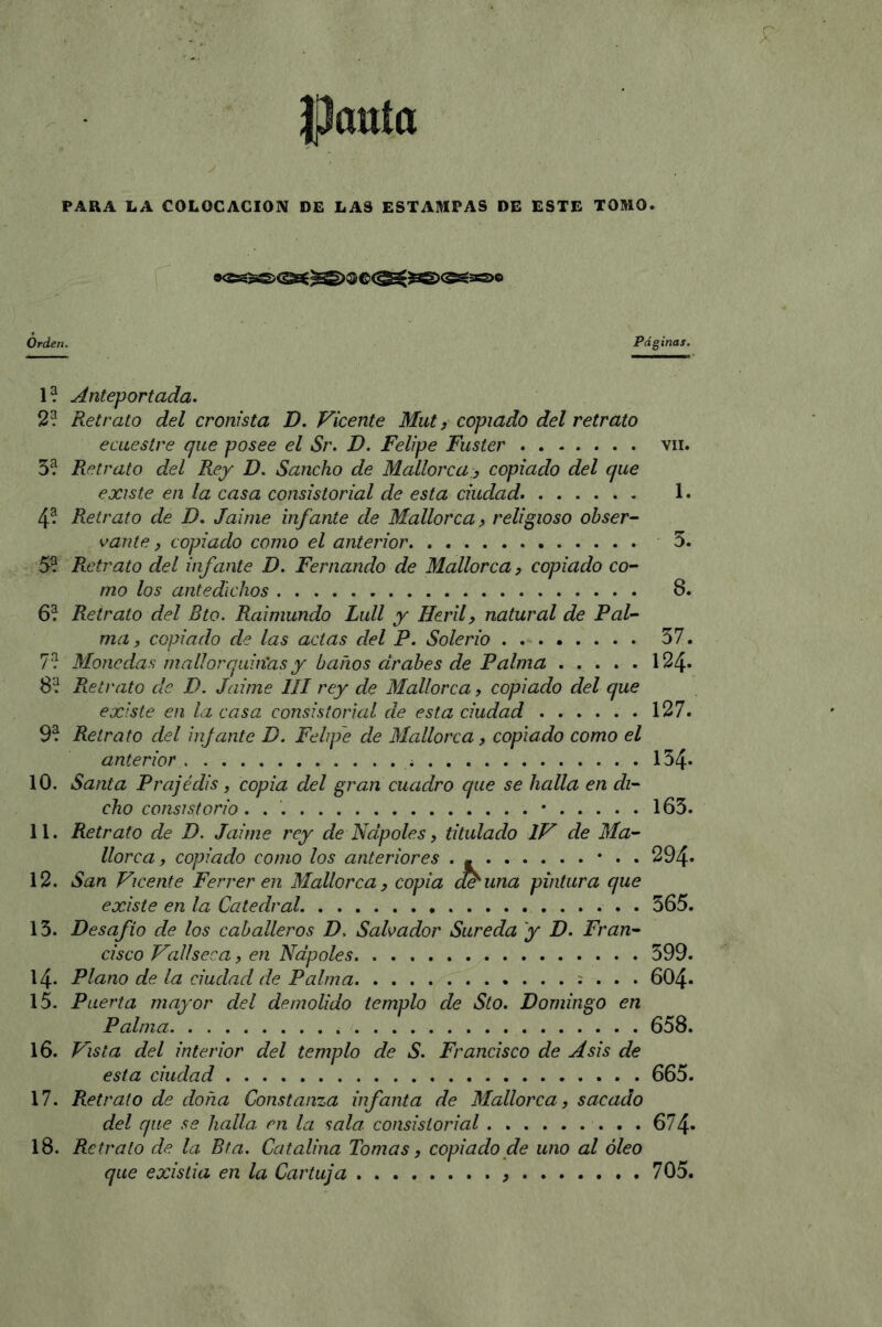 Pauta PARA LA COLOCACION DE LAS ESTAMPAS DE ESTE TOMO. Orden. Páginas. 1? Anteportada. 2? Retrato del cronista D. Vicente Mut, copiado del retrato ecuestre que posee el Sr. D. Felipe Fuster vil. 5? Retrato del Rey D. Sancho de Mallorca , copiado del que existe en la casa consistorial de esta ciudad. 1. 4- Retrato de D. Jaime infante de Mallorca, religioso obser- vante , copiado como el anterior 3. 5? Retrato del infante D. Fernando de Mallorca, copiado co- mo los antedichos 8. 6? Retrato del Bto. Raimundo Lull y Heril, natural de Pal- ma, copiado de las actas del P. Solerio 37. 7? Monedas mallorquin'asy barios árabes de Palma 124» 8? Retrato de D. Jaime III rey de Mallorca, copiado del que existe en la casa consistorial ele esta ciudad 127. 9? Retrato del infante D. Felipe de Mallorca, copiado como el anterior . 134* 10. Santa Prajédis, copia del gran cuadro que se halla en di- cho consistorio. . • 163. 11. Retrato de D. Jaime rey de Ñapóles, titulado IV de Ma- llorca, copiado como los anteriores . - • . . 294» 12. San Vicente Ferrer en Mallorca, copia efe una pintura que existe en la Catedral. 365. 15. Desafío de los caballeros D. Salvador Sureda y D. Fran- cisco Vallseca, en Ñapóles 599. 14. Plano de la ciudad de Palma . . . 604- 15. Puerta mayor del demolido templo de Sto. Domingo en Palma 658. 16. Vista del interior del templo de S. Francisco de A sis de esta ciudad 665. 17. Retrato de doña Constanza infanta de Mallorca, sacado del que se halla en la sala consistorial 674» 18. Retrato de la. Bta. Catalina Tomas, copiado de uno al óleo que existia en la Cartuja 705.