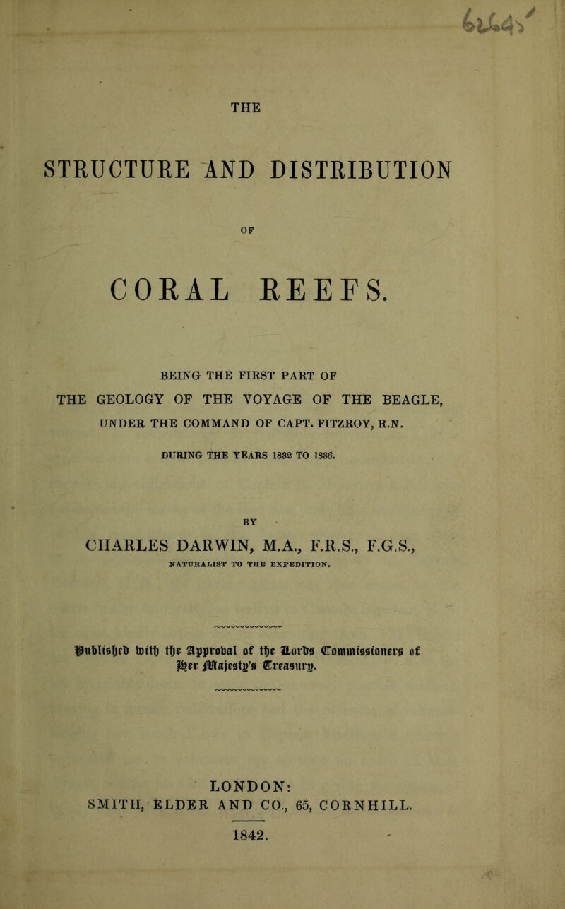 STRUCTURE AND DISTRIBUTION OF CORAL REEFS. BEING THE FIRST PART OF THE GEOLOGY OF THE VOYAGE OF THE BEAGLE, UNDER THE COMMAND OF CAPT. FITZROY, R.N. DURING THE YEARS 1882 TO 1836. BY CHARLES DARWIN, M.A., RR.S., F.G.S., NATURALIST TO THE EXPEDITION. l^nblisfjrlr Im'tft t^e ^approbal of t^e llortrs (ffommissionets of l^er i!Ha|e6t|)’6 Crrasurp. LONDON: SMITH, ELDER AND CO., 65, CORNHILL.