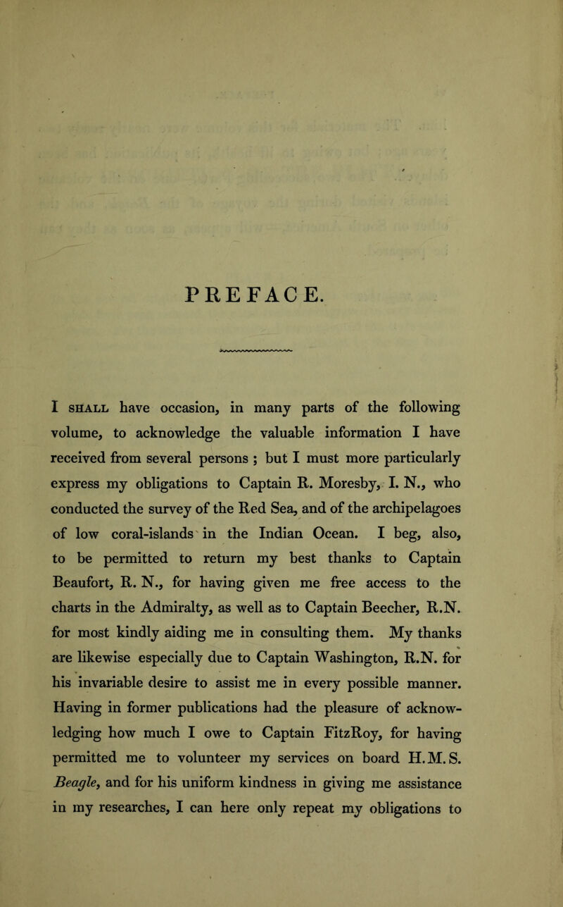 PREFACE. I SHALL have occasion, in many parts of the following volume, to acknowledge the valuable information I have received from several persons ; but I must more particularly express my obligations to Captain R. Moresby,. I. N., who conducted the survey of the Red Sea, and of the archipelagoes of low coral-islands' in the Indian Ocean. I beg, also, to be permitted to return my best thanks to Captain Beaufort, R. N., for having given me free access to the charts in the Admiralty, as well as to Captain Beecher, R.N. for most kindly aiding me in consulting them. My thanks are likewise especially due to Captain Washington, R.N. for his invariable desire to assist me in every possible manner. Having in former publications had the pleasure of acknow- ledging how much I owe to Captain FitzRoy, for having permitted me to volunteer my services on board H.M. S. Beagle, and for his uniform kindness in giving me assistance in my researches, I can here only repeat my obligations to