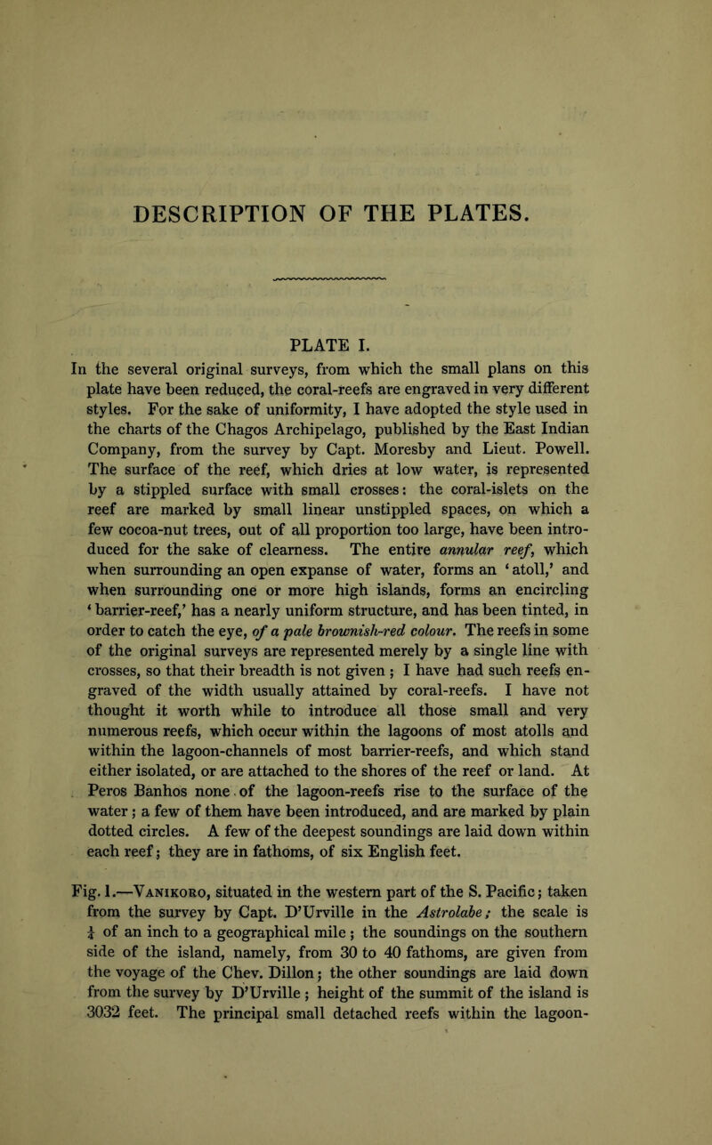 DESCRIPTION OF THE PLATES. PLATE I. In the several original surveys, from which the small plans on this plate have been reduced, the coral-reefs are engraved in very different styles. For the sake of uniformity, I have adopted the style used in the charts of the Chagos Archipelago, published by the East Indian Company, from the survey by Capt. Moresby and Lieut. Powell. The surface of the reef, which dries at low water, is represented by a stippled surface with small crosses; the coral-islets on the reef are marked by small linear unstippled spaces, on which a few cocoa-nut trees, out of all proportion too large, have been intro- duced for the sake of clearness. The entire annular reef, which when surrounding an open expanse of water, forms an ‘ atoll,’ and when surrounding one or more high islands, forms an encircling ‘ barrier-reef,’ has a nearly uniform structure, and has been tinted, in order to catch the eye, of a pale brownish-red colour. The reefs in some of the original surveys are represented merely by a single line with crosses, so that their breadth is not given ; I have had such reefs en- graved of the width usually attained by coral-reefs. I have not thought it worth while to introduce all those small and very numerous reefs, which occur within the lagoons of most atolls and within the lagoon-channels of most barrier-reefs, and which stand either isolated, or are attached to the shores of the reef or land. At Peros Banhos none , of the lagoon-reefs rise to the surface of the water; a few of them have been introduced, and are marked by plain dotted circles. A few of the deepest soundings are laid down within each reef ; they are in fathoms, of six English feet. Fig. 1.—Vanikoro, situated in the western part of the S. Pacific; taken from the survey by Capt. D’Urville in the Astrolabe; the scale is i of an inch to a geographical mile ; the soundings on the southern side of the island, namely, from 30 to 40 fathoms, are given from the voyage of the Chev. Dillon; the other soundings are laid down from the survey by D’Urville ; height of the summit of the island is 3032 feet. The principal small detached reefs within the lagoon-