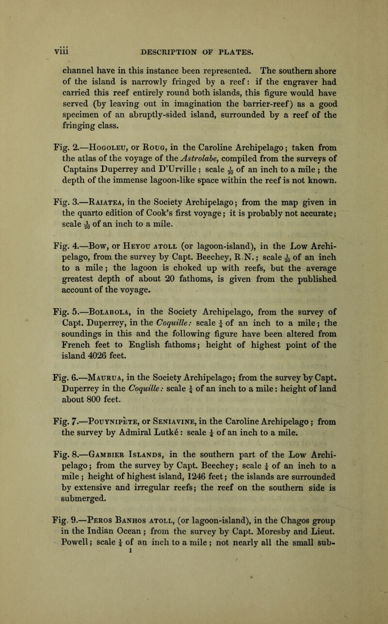 channel have in this instance been represented. The southern shore of the island is narrowly fringed by a reef: if the engraver had carried this reef entirely round both islands, this figure would have served (by leaving out in imagination the barrier-reef) as a good specimen of an abruptly-sided island, surrounded by a reef of the fringing class. Fig. 2.—Hogoleu, or Roug, in the Caroline Archipelago; taken from the atlas of the voyage of the Astrolabe, compiled from the surveys of Captains Duperrey and D’Urville ; scale 5’g of an inch to a mile ; the depth of the immense lagoon-like space within the reef is not known. Fig. 3.—R MATE A, in the Society Archipelago; from the map given in the quarto edition of Cook’s first voyage; it is probably not accurate; scale 5*5 of an inch to a mile. Fig. 4.—Bow, or Heyou atoll (or lagoon-island), in the Xmw Archi- pelago, from the survey by Capt. Beechey, R.N.; scale i of an inch to a mile; the lagoon is choked up with reefs, but the average greatest depth of about 20 fathoms, is given from the published account of the voyage. Fig. 5.—Bolabola, in the Society Archipelago, from the survey of Capt. Duperrey, in the Co^mY^e.- scale J of an inch to a mile; the soundings in this and the following figure have been altered from French feet to English fathoms; height of highest point of the island 4026 feet. Fig. 6.—Maurua, in the Society Archipelago; from the survey by Capt. Duperrey in the Coquille: scale i of an inch to a mile; height of land about 800 feet. Fig. 7-—Pouynipete, or Seniavine, in the Caroline Archipelago; from the survey by Admiral Lutke: scale i of an inch to a mile. Fig. 8.—Gambier Islands, in the southern part of the Low Archi- pelago; from the survey by Capt. Beechey; scale ^ of an inch to a mile ; height of highest island, 1246 feet; the islands are surrounded by extensive and irregular reefs; the reef on the southern side is submerged. Fig. 9.—Peros Banhos atoll, (or lagoon-island), in the Chagos group in the Indian Ocean ; from the survey by Capt. Moresby and Lieut. • Powell; scale i of an inch to a mile; not nearly all the small sub-