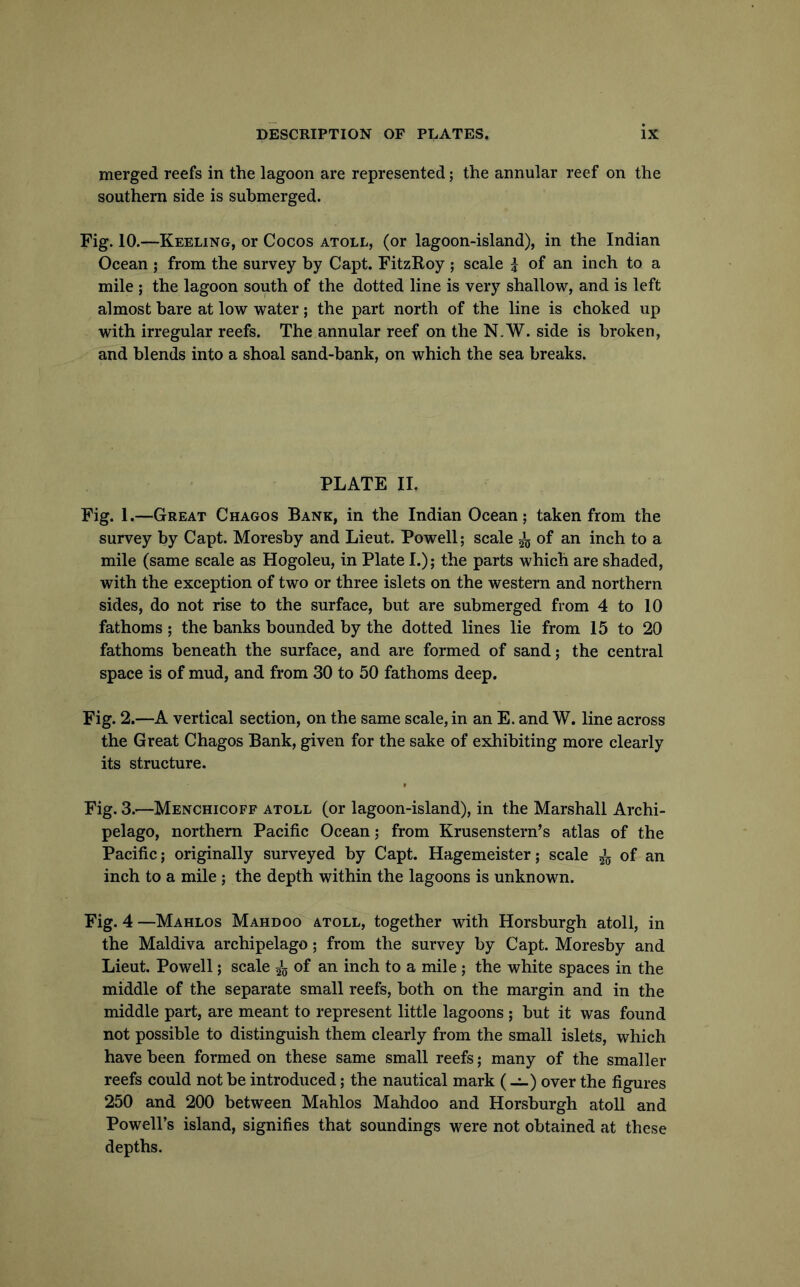 merged reefs in the lagoon are represented; the annular reef on the southern side is submerged. Fig. 10.—Keeling, or Cocos atoll, (or lagoon-island), in the Indian Ocean ; from the survey by Capt. FitzRoy ; scale i of an inch to a mile ; the lagoon south of the dotted line is very shallow, and is left almost bare at low water; the part north of the line is choked up with irregular reefs. The annular reef on the N.W. side is broken, and blends into a shoal sand-bank, on which the sea breaks. PLATE IL Fig. 1.—Great Chagos Bank, in the Indian Ocean; taken from the survey by Capt. Moresby and Lieut. Powell; scale ^ of an inch to a mile (same scale as Hogoleu, in Plate L); the parts which are shaded, with the exception of two or three islets on the western and northern sides, do not rise to the surface, but are submerged from 4 to 10 fathoms ; the banks bounded by the dotted lines lie from 15 to 20 fathoms beneath the surface, and are formed of sand; the central space is of mud, and from 30 to 50 fathoms deep. Fig. 2.—A vertical section, on the same scale, in an E. and W. line across the Great Chagos Bank, given for the sake of exhibiting more clearly its structure. Fig. 3.—Menchicoff atoll (or lagoon-island), in the Marshall Archi- pelago, northern Pacific Ocean; from Krusenstern’s atlas of the Pacific; originally surveyed by Capt. Hagemeister; scale 5^5 of an inch to a mile; the depth within the lagoons is unknown. Fig. 4 —Mahlos Mahdoo atoll, together with Horsburgh atoll, in the Maldiva archipelago; from the survey by Capt. Moresby and Lieut. Powell; scale of an inch to a mile ; the white spaces in the middle of the separate small reefs, both on the margin and in the middle part, are meant to represent little lagoons ; but it was found not possible to distinguish them clearly from the small islets, which have been formed on these same small reefs; many of the smaller reefs could not be introduced; the nautical mark (-1-) over the figures 250 and 200 between Mahlos Mahdoo and Horsburgh atoll and Powell’s island, signifies that soundings were not obtained at these depths.