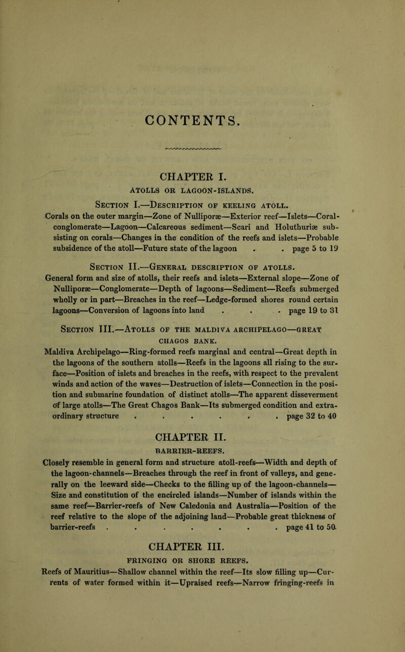 CONTENTS CHAPTER I. ATOLLS OR LAGOON-ISLANDS. Section I.—Description of keeling atoll. Corals on the outer margin—Zone of Nulliporse—Exterior reef—Islets—Coral- conglomerate—Lagoon—Calcareous sediment—Scari and Holuthurise sub- sisting on corals—Changes in the condition of the reefs and islets—Probable subsidence of the atoll—Future state of the lagoon , . page 5 to 19 Section II.—General description of atolls. General form and size of atolls, their reefs and islets—External slope—Zone of Nulliporse—Conglomerate—Depth of lagoons—Sediment—Reefs submerged wholly or in part—Breaches in the reef—Ledge-formed shores round certain lagoons—Conversion of lagoons into land . . ,. page 19 to 31 Section III.—Atolls of the maldiva archipelago—greai;' CHAGOS bank. Maldiva Archipelago—Ring-formed reefs marginal and central—Great depth in the lagoons of the southern atolls—Reefs in the lagoons all rising to the sur- face—Position of islets and breaches in the reefs, with respect to the prevalent winds and action of the waves—Destruction of islets—Connection in the posi- tion and submarine foundation of distinct atolls—The apparent disseverment of large atolls—The Great Chagos Bank—Its submerged condition and extra- ordinary structure ...... page 32 to 40 CHAPTER II. BARRIER-REEFS. Closely resemble in general form and structure atoll-reefs—Width and depth of the lagoon-channels—Breaches through the reef in front of valleys, and gene- rally on the leeward side—Checks to the filling up of the lagoon-channels— Size and constitution of the encircled islands—Number of islands within the same reef—Barrier-reefs of New Caledonia and Australia—Position of the reef relative to the slope of the adjoining land—Probable great thickness of barrier-reefs ....... page 41 to 50- CHAPTER III. FRINGING OR SHORE REEFS. Reefs of Mauritius—Shallow channel within the reef—Its slow filling up—Cur- rents of water formed within it—Upraised reefs—Narrow fringing-reefs in