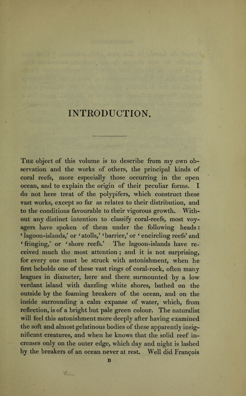 INTRODUCTION. The object of this volume is to describe from my own ob- servation and the works of others, the principal kinds of coral reefs, more especiallj^ those occurring in the open ocean, and to explain the origin of their peculiar forms, I do not here treat of the polypifers, which construct these vast works, except so far as relates to their distribution, and to the conditions favourable to their vigorous growth. With- out any distinct intention to classify coral-reefs, most voy- agers have spoken of them under the following heads: ‘ lagoon-islands,’ or ‘atolls,’ ‘barrier,’ or ‘ encircling reefs’ and ‘fringing,’ or ‘shore reefs.’ The lagoon-islands have re- ceived much the most attention ; and it is not surprising, for every one must be struck with astonishment, when he first beholds one of these vast rings of coral-rock, often many leagues in diameter, here and there surmounted by a low verdant island with dazzling white shores, bathed on the outside by the foaming breakers of the ocean, and on the inside surrounding a calm expanse of water, which, from reflection, is of a bright but pale green colour. The naturalist will feel this astonishment more deeply after having examined the soft and almost gelatinous bodies of these apparently insig- nificant creatures, and when he know^s that the solid reef in- creases only on the outer edge, which day and night is lashed by the breakers of an ocean never at rest. Well did Francois B