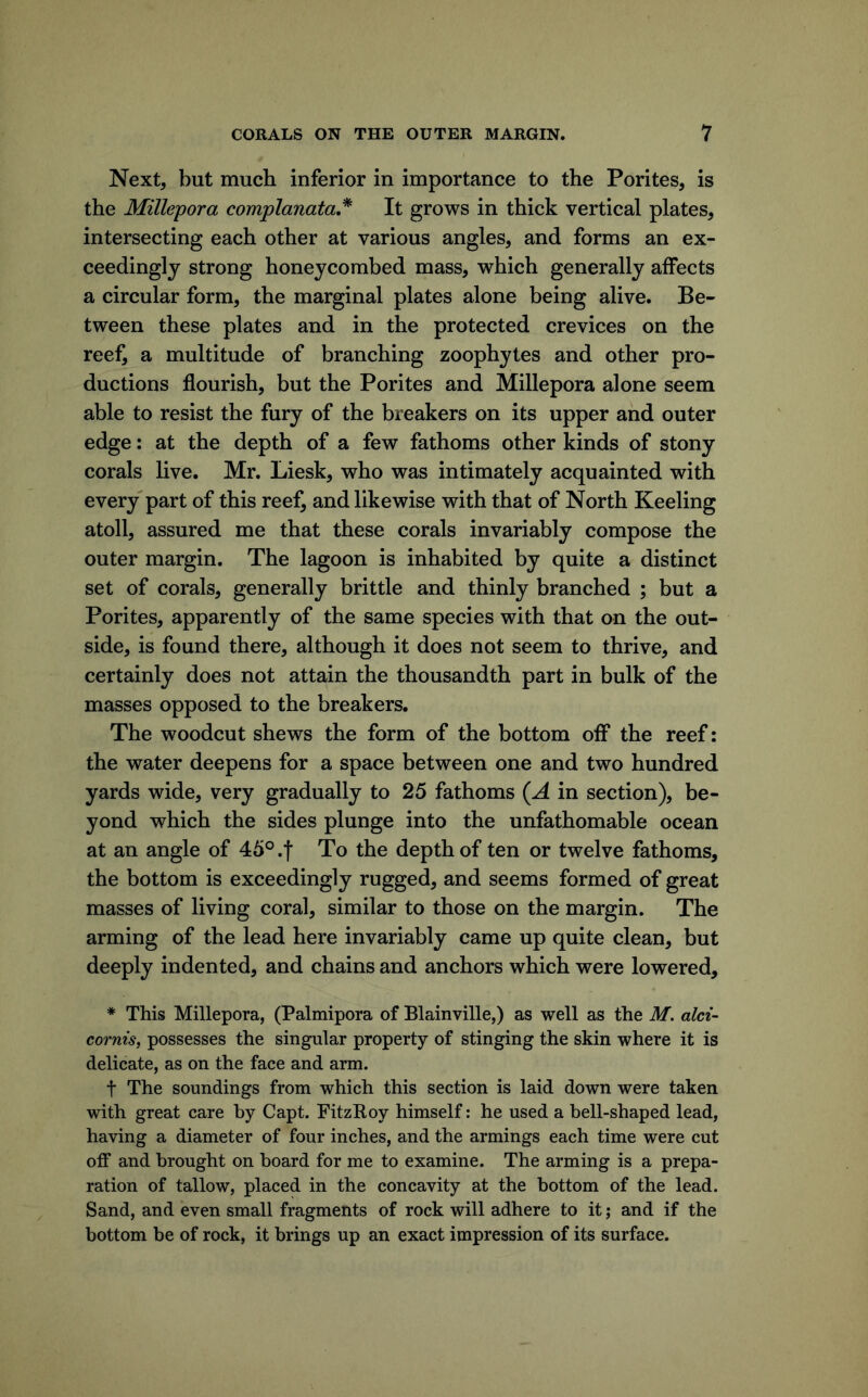 Next, but much inferior in importance to the Porites, is the Millepora complanata* It grows in thick vertical plates, intersecting each other at various angles, and forms an ex- ceedingly strong honeycombed mass, which generally affects a circular form, the marginal plates alone being alive. Be- tween these plates and in the protected crevices on the reef, a multitude of branching zoophytes and other pro- ductions flourish, but the Porites and Millepora alone seem able to resist the fury of the breakers on its upper and outer edge: at the depth of a few fathoms other kinds of stony corals live. Mr. Liesk, who was intimately acquainted with every part of this reef, and likewise with that of North Keeling atoll, assured me that these corals invariably compose the outer margin. The lagoon is inhabited by quite a distinct set of corals, generally brittle and thinly branched ; but a Porites, apparently of the same species with that on the out- side, is found there, although it does not seem to thrive, and certainly does not attain the thousandth part in bulk of the masses opposed to the breakers. The woodcut shews the form of the bottom off the reef: the water deepens for a space between one and two hundred yards wide, very gradually to 25 fathoms (^A in section), be- yond which the sides plunge into the unfathomable ocean at an angle of 45° .f To the depth of ten or twelve fathoms, the bottom is exceedingly rugged, and seems formed of great masses of living coral, similar to those on the margin. The arming of the lead here invariably came up quite clean, but deeply indented, and chains and anchors which were lowered, * This Millepora, (Palmipora of Blainville,) as well as the M. aid- coi'nis, possesses the singular property of stinging the skin where it is delicate, as on the face and arm. t The soundings from which this section is laid down were taken with great care by Capt. FitzRoy himself: he used a bell-shaped lead, having a diameter of four inches, and the armings each time were cut off and brought on board for me to examine. The arming is a prepa- ration of tallow, placed in the concavity at the bottom of the lead. Sand, and even small fragments of rock will adhere to it ,* and if the bottom be of rock, it brings up an exact impression of its surface.