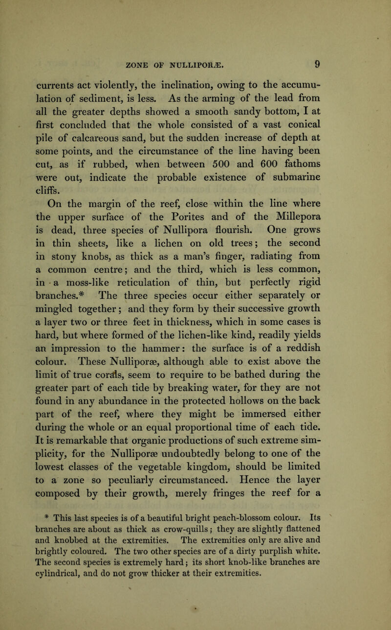 currents act violently, the inclination, owing to the accumu- lation of sediment, is less. As the arming of the lead from all the greater depths showed a smooth sandy bottom, I at first concluded that the whole consisted of a vast conical pile of calcareous sand, but the sudden increase of depth at some points, and the circumstance of the line having been cut, as if rubbed, when between 500 and 600 fathoms were out, indicate the probable existence of submarine cliffs. On the margin of the reef, close within the line where the upper surface of the Porites and of the Millepora is dead, three species of Nullipora flourish. One grows in thin sheets, like a lichen on old trees; the second in stony knobs, as thick as a man’s finger, radiating from a common centre; and the third, which is less common, in ' a moss-like reticulation of thin, but perfectly rigid branches.* The three species occur either separately or mingled together; and they form by their successive growth a layer two or three feet in thickness, which in some cases is hard, but where formed of the lichen-like kind, readily yields an impression to the hammer: the surface is of a reddish colour. These Nulliporae, although able to exist above the limit of true corstls, seem to require to be bathed during the greater part of each tide by breaking water, for they are not found in any abundance in the protected hollows on the back part of the reef, where they might be immersed either during the whole or an equal proportional time of each tide. It is remarkable that organic productions of such extreme sim- plicity, for the Nulliporae undoubtedly belong to one of the lowest classes of the vegetable kingdom, should be limited to a zone so peculiarly circumstanced. Hence the layer composed by their growth, merely fringes the reef for a * This last species is of a beautiful bright peach-blossom colour. Its ' branches are about as thick as crow-quills; they are slightly flattened and knobbed at the extremities. The extremities only are alive and brightly coloured. The two other species are of a dirty purplish white. The second species is extremely hard; its short knob-like branches are cylindrical, and do not grow thicker at their extremities.