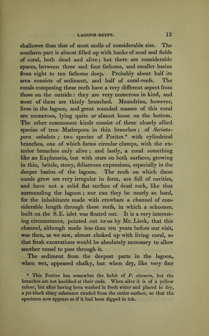 shallower than that of most atolls of considerable size. The southern part is almost filled up with banks of mud and fields of coral, both dead and alive; but there are considerable spaces, between three and four fathoms, and smaller basins from eight to ten fathoms deep. Probably about half its area consists of sediment, and half of coral-reefs. The corals composing these reefs have a very different aspect from those on the outside: they are very numerous in kind, and most of them are thinly branched. Meandrina, however, lives in the lagoon, and great rounded masses of this coral are numerous, lying quite or almost loose on the bottom. The other commonest kinds consist of three closely allied species of true Madrepora in thin branches ; of Seriata- pora suhulata ; two species of Porites * with cylindrical branches, one of which forms circular clumps, with the ex- terior branches only alive ; and lastly, a coral something like an Explanaria, but with stars on both surfaces, growing in thin, brittle, stony, foliaceous expansions, especially in the deeper basins of the lagoon. The reefs on which these corals grow are very irregular in form, are full of cavities, and have not a solid flat surface of dead rock, like that surrounding the lagoon ; nor can they be nearly so hard, for the inhabitants made with crowbars a channel of con- siderable length through these reefs, in which a schooner, built on the S. E. islet was floated out. It is a very interest- ing circumstance, pointed out to^us by Mr. Liesk, that this channel, although made less than ten years before our visit, was then, as we saw, almost choked up with living coral, so that fresh excavations would be absolutely necessary to allow another vessel to pass through it. The sediment from the deepest parts in the lagoon, when wet, appeared chalky, but when dry, like very fine * This Porites has somewhat the habit of P. clavaria, but the branches are not knobbed at their ends. When alive it is of a yellow colour, but after having been washed in fresh water and placed to dry, a jet-black slimy substance exuded from the entire surface, so that the specimen now appears as if it had been dipped in ink.