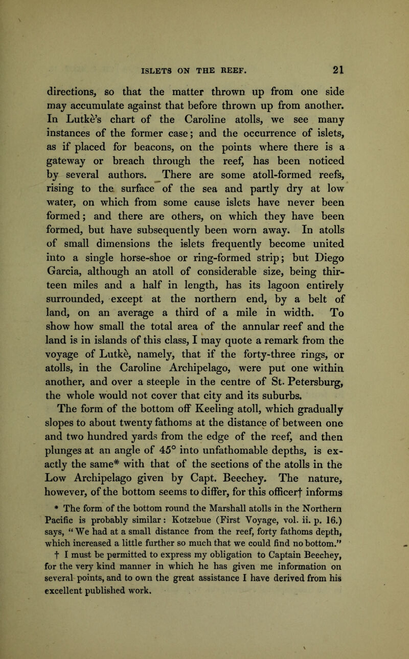 directions, so that the matter thrown up from one side may accumulate against that before thrown up from another. In Lutke’s chart of the Caroline atolls, we see many instances of the former case; and the occurrence of islets, as if placed for beacons, on the points where there is a gateway or breach through the reef, has been noticed by several authors. There are some atoll-formed reefs, rising to the. surface of the sea and partly dry at low water, on which from some cause islets have never been formed; and there are others, on which they have been formed, but have subsequently been worn away. In atolls of small dimensions the islets frequently become united into a single horse-shoe or ring-formed strip; but Diego Garcia, although an atoll of considerable size, being thir- teen miles and a half in length, has its lagoon entirely surrounded, except at the northern end, by a belt of land, on an average a third of a mile in width. To show how small the total area of the annular reef and the land is in islands of this class, I may quote a remark from the voyage of Lutke, namely, that if the forty-three rings, or atolls, in the Caroline Archipelago, were put one within another, and over a steeple in the centre of St. Petersburg, the whole would not cover that city and its suburbs. The form of the bottom oflP Keeling atoll, which gradually slopes to about twenty fathoms at the distance of between one and two hundred yards from the edge of the reef, and then plunges at an angle of 45° into unfathomable depths, is ex- actly the same* with that of the sections of the atolls in the Low Archipelago given by Capt. Beechey. The nature, however, of the bottom seems to differ, for this officerf informs * The form of the bottom round the Marshall atolls in the Northern Pacific is probably similar: Kotzebue (First Voyage, vol. ii. p. 16.) says, “We had at a small distance from the reef, forty fathoms depth, which increased a little further so much that we could find no bottom.” t I must be permitted to express my obligation to Captain Beechey, for the very kind manner in which he has given me information on several points, and to own the great assistance I have derived from his excellent published work.