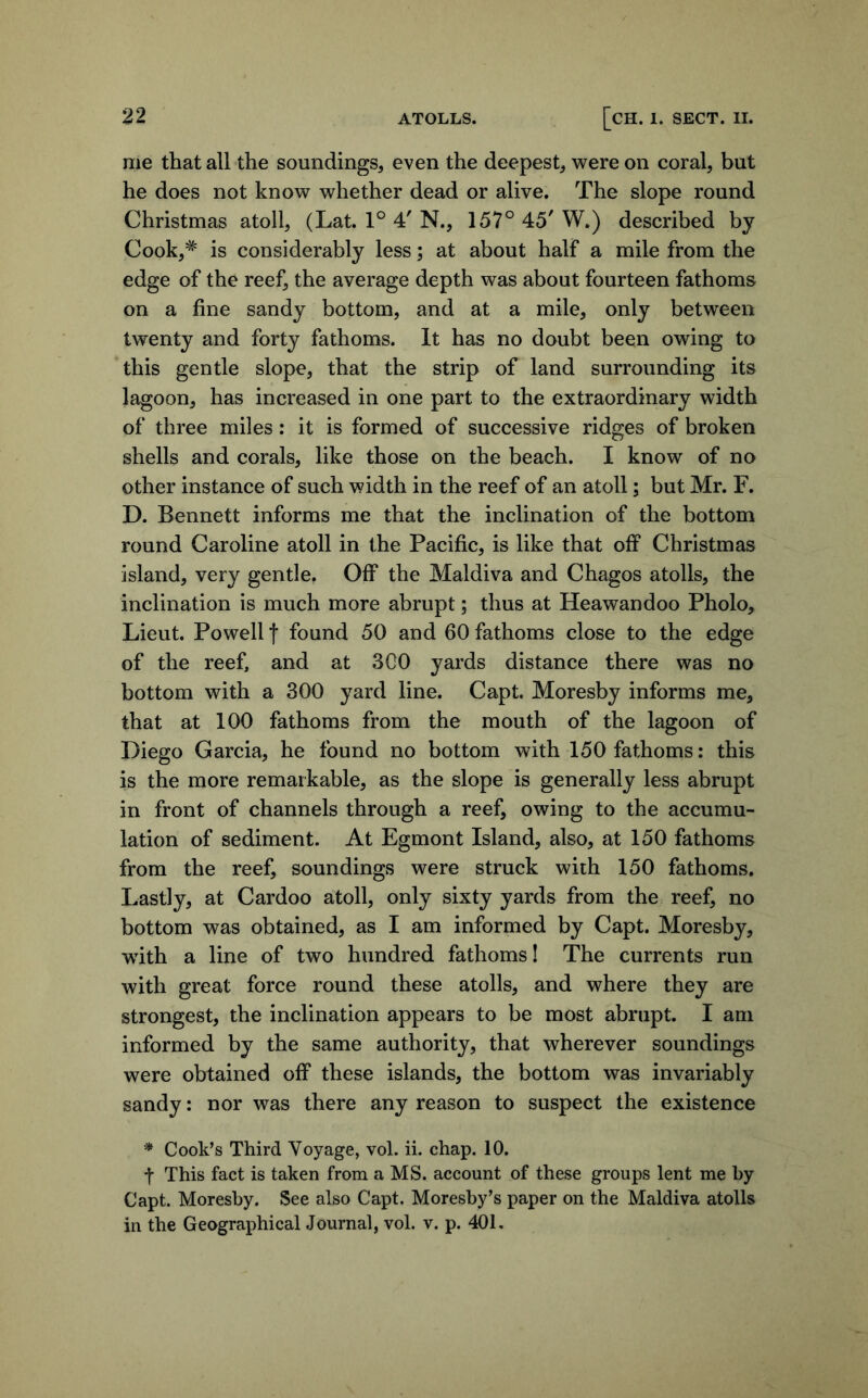 me that all the soundings, even the deepest, were on coral, but he does not know whether dead or alive. The slope round Christmas atoll, (Lat. 1° 4' N., 157° 45' W.) described by Cook,* is considerably less; at about half a mile from the edge of the reef, the average depth was about fourteen fathoms on a fine sandy bottom, and at a mile, only between twenty and forty fathoms. It has no doubt been owing to this gentle slope, that the strip of land surrounding its lagoon, has increased in one part to the extraordinary width of three miles: it is formed of successive ridges of broken shells and corals, like those on the beach. I know of no other instance of such width in the reef of an atoll; but Mr. F. D. Bennett informs me that the inclination of the bottom round Caroline atoll in the Pacific, is like that off Christmas island, very gentle, Off the Maldiva and Chagos atolls, the inclination is much more abrupt; thus at Heawandoo Pholo, Lieut. Powell f found 50 and 60 fathoms close to the edge of the reef, and at 300 yards distance there was no bottom with a 300 yard line. Capt. Moresby informs me, that at 100 fathoms from the mouth of the lagoon of Diego Garcia, he found no bottom with 150 fathoms: this is the more remarkable, as the slope is generally less abrupt in front of channels through a reef, owing to the accumu- lation of sediment. At Egmont Island, also, at 150 fathoms from the reef, soundings were struck with 150 fathoms. Lastly, at Cardoo atoll, only sixty yards from the reef, no bottom was obtained, as I am informed by Capt. Moresby, ■with a line of two hundred fathoms! The currents run with great force round these atolls, and where they are strongest, the inclination appears to be most abrupt. I am informed by the same authority, that wherever soundings were obtained off these islands, the bottom was invariably sandy: nor was there any reason to suspect the existence * Cook’s Third Voyage, vol. ii. chap. 10. t This fact is taken from a MS. account of these groups lent me by Capt. Moresby. See also Capt. Moresby’s paper on the Maldiva atolls in the Geographical Journal, vol. v. p. 401.